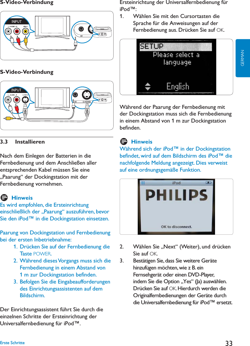 33GERMANS-Video-VerbindungS-Video-Verbindung3.3  InstallierenNach dem Einlegen der Batterien in die Fernbedienung und dem Anschließen aller entsprechenden Kabel müssen Sie eine „Paarung“ der Dockingstation mit der Fernbedienung vornehmen.  DHinweisEs wird empfohlen, die Ersteinrichtung einschließlich der „Paarung“ auszuführen, bevor Sie den iPod™ in die Dockingstation einsetzen.Paarung von Dockingstation und Fernbedienung bei der ersten Inbetriebnahme:    1.   Drücken Sie auf der Fernbedienung die Taste POWER.     2.  Während dieses Vorgangs muss sich die Fernbedienung in einem Abstand von 1 m zur Dockingstation beﬁnden.    3.  Befolgen Sie die Eingabeaufforderungen des Einrichtungsassistenten auf dem Bildschirm. Der Einrichtungsassistent führt Sie durch die einzelnen Schritte der Ersteinrichtung der Universalfernbedienung für iPod™. Ersteinrichtung der Universalfernbedienung für iPod™:1.    Wählen Sie mit den Cursortasten die Sprache für die Anweisungen auf der Fernbedienung aus. Drücken Sie auf OK.Während der Paarung der Fernbedienung mit der Dockingstation muss sich die Fernbedienung in einem Abstand von 1 m zur Dockingstation beﬁnden.DHinweisWährend sich der iPod™ in der Dockingstation beﬁndet, wird auf dem Bildschirm des iPod™ die nachfolgende Meldung angezeigt. Dies verweist auf eine ordnungsgemäße Funktion.2.    Wählen Sie „Next“ (Weiter), und drücken Sie auf OK. &quot;ESTËTIGEN3IEDASS3IEWEITERE&apos;ERËTEhinzufügen möchten, wie z B. ein Fernsehgerät oder einen DVD-Player, indem Sie die Option „Yes“ (Ja) auswählen. Drücken Sie auf OK. Hierdurch werden die /RIGINALFERNBEDIENUNGENDER&apos;ERËTEDURCHdie Universalfernbedienung für iPod™ ersetzt. Erste Schritte