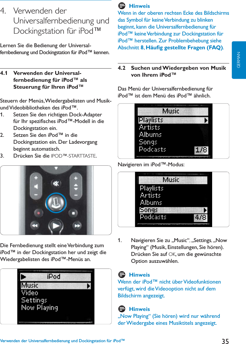 35GERMAN4.   Verwenden der Universalfernbedienung und Dockingstation für iPod™,ERNEN3IEDIE&quot;EDIENUNGDERUniversal-fernbedienung und Dockingstation für iPod™ kennen.4.1  Verwenden der Universal-fernbedienung für iPod™ als Steuerung für Ihren iPod™Steuern der Menüs, Wiedergabelisten und Musik- und Videobibliotheken des iPod™.1.    Setzen Sie den richtigen Dock-Adapter für Ihr speziﬁsches iPod™-Modell in die Dockingstation ein.2.    Setzen Sie den iPod™ in die $OCKINGSTATIONEIN$ER,ADEVORGANGbeginnt automatisch.3.    Drücken Sie die IPOD™-STARTTASTE.Die Fernbedienung stellt eine Verbindung zum iPod™ in der Dockingstation her und zeigt die Wiedergabelisten des iPod™-Menüs an.DHinweisWenn in der oberen rechten Ecke des Bildschirms das Symbol für keine Verbindung zu blinken beginnt, kann die Universalfernbedienung für iPod™ keine Verbindung zur Dockingstation für iPod™ herstellen. Zur Problembehebung siehe Abschnitt 8,Häuﬁg gestellte Fragen (FAQ).4.2   Suchen und Wiedergeben von Musik von Ihrem iPod™Das Menü der Universalfernbedienung für iPod™ ist dem Menü des iPod™ ähnlich. Navigieren im iPod™-Modus:1.    Navigieren Sie zu „Music“,„Settings,„Now Playing“ (Musik, Einstellungen, Sie hören).Drücken Sie auf OK, um die gewünschte Option auszuwählen. DHinweisWenn der iPod™ nicht über Videofunktionen verfügt, wird die Videooption nicht auf dem Bildschirm angezeigt.DHinweis„Now Playing“ (Sie hören) wird nur während der Wiedergabe eines Musiktitels angezeigt.Verwenden der Universalfernbedienung und Dockingstation für iPod™