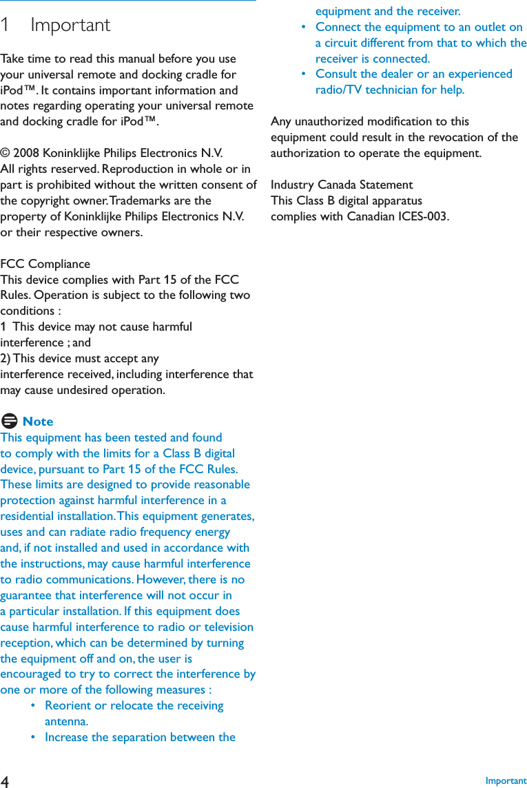 41   ImportantTake time to read this manual before you use your universal remote and docking cradle for iPod™. It contains important information and notes regarding operating your universal remote and docking cradle for iPod™.© 2008 Koninklijke Philips Electronics N.V.All rights reserved. Reproduction in whole or in part is prohibited without the written consent of the copyright owner. Trademarks are the property of Koninklijke Philips Electronics N.V. or their respective owners.FCC ComplianceThis device complies with Part 15 of the FCC Rules. Operation is subject to the following two conditions :1  This device may not cause harmful interference ; and 2) This device must accept any interference received, including interference that may cause undesired operation.D NoteThis equipment has been tested and found to comply with the limits for a Class B digital device, pursuant to Part 15 of the FCC Rules. These limits are designed to provide reasonable protection against harmful interference in a residential installation. This equipment generates, uses and can radiate radio frequency energy and, if not installed and used in accordance with the instructions, may cause harmful interference to radio communications. However, there is no guarantee that interference will not occur in a particular installation. If this equipment does cause harmful interference to radio or television reception, which can be determined by turning the equipment off and on, the user is encouraged to try to correct the interference by one or more of the following measures : s2EORIENTORRELOCATETHERECEIVINGantenna. s)NCREASETHESEPARATIONBETWEENTHEequipment and the receiver. s#ONNECTTHEEQUIPMENTTOANOUTLETONa circuit different from that to which the receiver is connected.  s#ONSULTTHEDEALERORANEXPERIENCEDradio/TV technician for help.Any unauthorized modiﬁcation to this equipment could result in the revocation of the authorization to operate the equipment.Industry Canada StatementThis Class B digital apparatus complies with Canadian ICES-003. Important