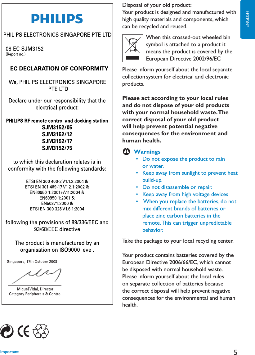 5ENGLISHDisposal of your old product:Your product is designed and manufactured with high quality materials and components, which can be recycled and reused.          When this crossed-out wheeled bin          symbol is attached to a product it          means the product is covered by the           European Directive 2002/96/ECPlease inform yourself about the local separate collection system for electrical and electronic products.Please act according to your local rules and do not dispose of your old products with your normal household waste. The correct disposal of your old product will help prevent potential negative consequences for the environment and human health.BWarnings  s $ONOTEXPOSETHEPRODUCTTORAIN      or water.  s +EEPAWAYFROMSUNLIGHTTOPREVENTHEAT      build-up.  s $ONOTDISASSEMBLEORREPAIR  s +EEPAWAYFROMHIGHVOLTAGEDEVICES  s 7HENYOUREPLACETHEBATTERIESDONOT       mix different brands of batteries or           place zinc carbon batteries in the        remote. This can trigger unpredictable       behavior.Take the package to your local recycling center.Your product contains batteries covered by the European Directive 2006/66/EC, which cannot be disposed with normal household waste. Please inform yourself about the local rules on separate collection of batteries because the correct disposal will help prevent negative consequences for the environmental and human health.Important