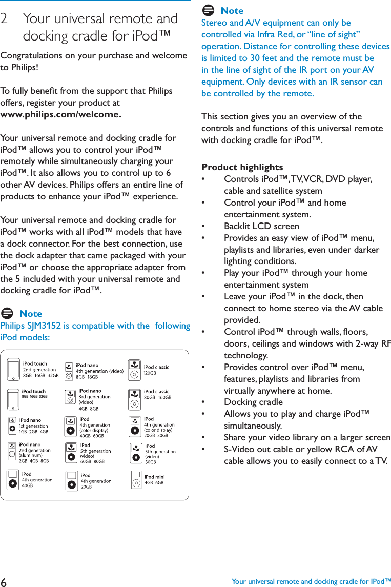 62   Your universal remote and     docking cradle for iPod™Congratulations on your purchase and welcome to Philips! To fully beneﬁt from the support that Philips offers, register your product at www.philips.com/welcome.Your universal remote and docking cradle for iPod™ allows you to control your iPod™ remotely while simultaneously charging your iPod™. It also allows you to control up to 6 other AV devices. Philips offers an entire line of products to enhance your iPod™ experience. Your universal remote and docking cradle for iPod™ works with all iPod™ models that have a dock connector. For the best connection, use the dock adapter that came packaged with your iPod™ or choose the appropriate adapter from the 5 included with your universal remote and docking cradle for iPod™. DNotePhilips SJM3152 is compatible with the  following iPod models:iPod touch8GB 16GB  32GBDNoteStereo and A/V equipment can only be controlled via Infra Red, or “line of sight” operation. Distance for controlling these devices is limited to 30 feet and the remote must be in the line of sight of the IR port on your AV equipment. Only devices with an IR sensor can be controlled by the remote.This section gives you an overview of the controls and functions of this universal remote with docking cradle for iPod™.Product highlightss #ONTROLSI0OD©466#2$6$PLAYERcable and satellite systems #ONTROLYOURI0OD©ANDHOMEentertainment system.s &quot;ACKLIT,#$SCREENs 0ROVIDESANEASYVIEWOFI0OD©MENUplaylists and libraries, even under darker lighting conditions.s 0LAYYOURI0OD©THROUGHYOURHOMEentertainment systems ,EAVEYOURI0OD©INTHEDOCKTHENconnect to home stereo via the AV cable provided.s #ONTROLI0OD©THROUGHWALLSmOORSdoors, ceilings and windows with 2-way RF     technology.s 0ROVIDESCONTROLOVERI0OD©MENUfeatures, playlists and libraries from virtually anywhere at home. s $OCKINGCRADLEs !LLOWSYOUTOPLAYANDCHARGEI0OD©simultaneously.s 3HAREYOURVIDEOLIBRARYONALARGERSCREENs 36IDEOOUTCABLEORYELLOW2#!OF!6cable allows you to easily connect to a TV.   Your universal remote and docking cradle for IPod™