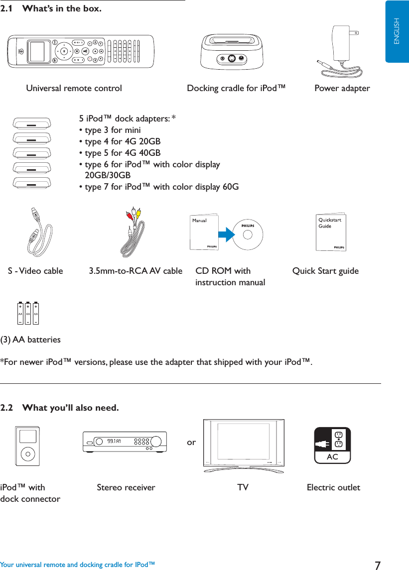7ENGLISH2.1 What’s in the box.          Universal remote control Docking cradle for iPod™       Power adapter   S - Video cable          3.5mm-to-RCA AV cable     CD ROM with                Quick Start guideinstruction manual(3) AA batteries*For newer iPod™ versions, please use the adapter that shipped with your iPod™.2.2 What you’ll also need.           oriPod™ with                    Stereo receiver                                TV    Electric outletdock connectorYour universal remote and docking cradle for IPod™5 iPod™ dock adapters: *   sTYPEFORMINIsTYPEFOR&apos;&apos;&quot;sTYPEFOR&apos;&apos;&quot;sTYPEFORI0OD©WITHCOLORDISPLAY &apos;&quot;&apos;&quot;sTYPEFORI0OD©WITHCOLORDISPLAY&apos;AC