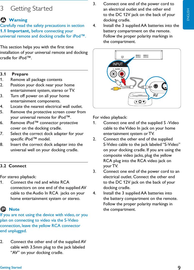 9ENGLISH3   Getting  Started BWarningCarefully read the safety precautions in section 1.1 Important, before connecting your universal remote and docking cradle for iPod™. This section helps you with the ﬁrst time installation of your universal remote and docking cradle for iPod™. 3.1  Prepare 1.   Remove all package contents2.    Position your dock near your home entertainment system, stereo or TV.3.    Turn off power on all your home entertainment components. ,OCATETHENEARESTELECTRICALWALLOUTLET5.    Remove the protective screen cover from your universal remote for iPod™.6.    Remove iPod™ connector protective cover on the docking cradle.7.    Select the correct dock adapter for your speciﬁc iPod™ model.8.    Insert the correct dock adapter into the universal well on your docking cradle.3.2  Connect For stereo playback: 1.    Connect the red and white RCA connectors on one end of the supplied AV cable to the Audio In RCA  jacks on your home entertainment system or stereo.DNoteIf you are not using the device with video, or you plan on connecting to video via the S-Video connection, leave the yellow RCA connector end unplugged.  2.    Connect the other end of the supplied AVcable with 3.5mm plug to the jack labeled “AV” on your docking cradle.3.    Connect one end of the power cord to an electrical outlet and the other end to the DC 12V jack on the back of your docking cradle. 4.    Install the 3 supplied AA batteries into the battery compartment on the remote. Follow the proper polarity markings in the compartment. For video playback:1.    Connect one end of the supplied S -Video cable to the Video In jack on your home  entertainment system or TV.2.    Connect the other end of the supplied S-Video cable to the jack labeled “S-Video” on your docking cradle. If you are using the composite video jacks, plug the yellow RCA plug into the RCA video jack on your TV. 3.    Connect one end of the power cord to an electrical outlet. Connect the other end to the DC 12V jack on the back of your docking cradle. 4.    Install the 3 supplied AA batteries into the battery compartment on the remote. Follow the proper polarity markings in the compartment. &apos;ETTING3TARTED