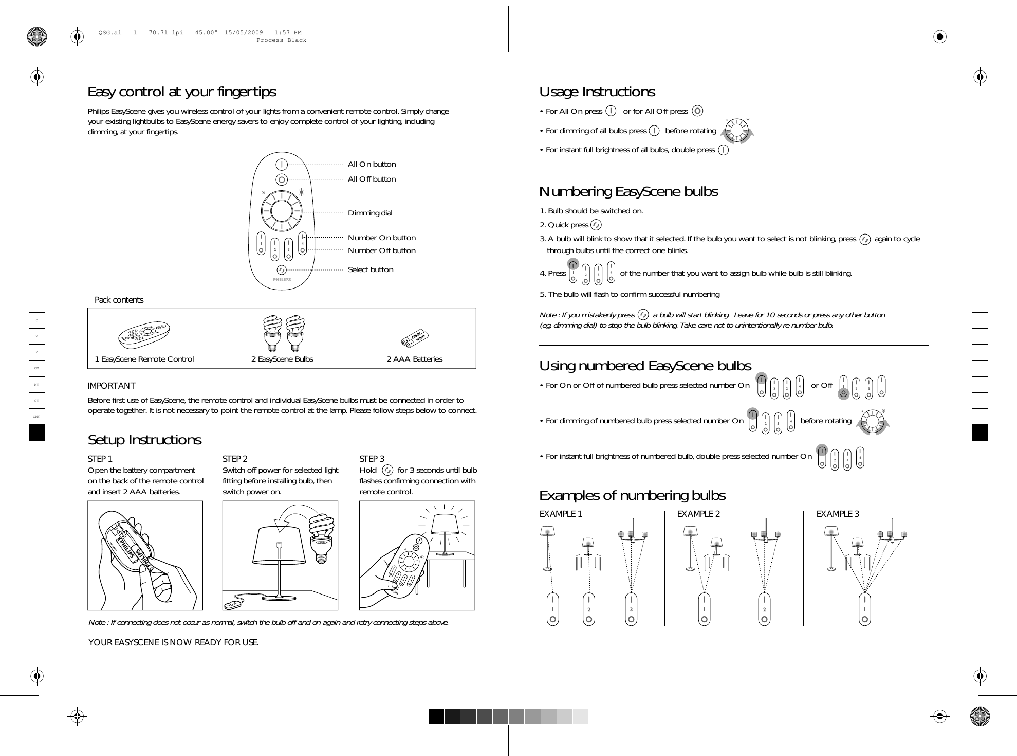 • For On or Off of numbered bulb press selected number On                          or Off • For dimming of numbered bulb press selected number On                        before rotating • For instant full brightness of numbered bulb, double press selected number On                  Before first use of EasyScene, the remote control and individual EasyScene bulbs must be connected in order to operate together. It is not necessary to point the remote control at the lamp. Please follow steps below to connect.  Philips EasyScene gives you wireless control of your lights from a convenient remote control. Simply change your existing lightbulbs to EasyScene energy savers to enjoy complete control of your lighting, including dimming, at your fingertips.     Note : If connecting does not occur as normal, switch the bulb off and on again and retry connecting steps above.YOUR EASYSCENE IS NOW READY FOR USE.Easy control at your fingertips Setup InstructionsUsing numbered EasyScene bulbsExamples of numbering bulbs1. Bulb should be switched on.2. Quick press 3. A bulb will blink to show that it selected. If the bulb you want to select is not blinking, press        again to cycle     through bulbs until the correct one blinks.4. Press                       of the number that you want to assign bulb while bulb is still blinking.5. The bulb will flash to confirm successful numberingNote : If you mistakenly press        a bulb will start blinking.  Leave for 10 seconds or press any other button (eg. dimming dial) to stop the bulb blinking. Take care not to unintentionally re-number bulb.Numbering EasyScene bulbsIMPORTANTSTEP 1Open the battery compartment on the back of the remote control and insert 2 AAA batteries.Usage Instructions• For All On press         or for All Off press• For dimming of all bulbs press        before rotating• For instant full brightness of all bulbs, double press                STEP 2Switch off power for selected light fitting before installing bulb, then switch power on.STEP 3Hold         for 3 seconds until bulb flashes confirming connection with remote control.EXAMPLE 1 EXAMPLE 2 EXAMPLE 32 AAA Batteries 1 EasyScene Remote ControlPack contentsAAAAAA2 EasyScene BulbsDimming dialAll On buttonAll Off buttonSelect buttonNumber On buttonNumber Off button1234PHILIPS1234PHILIPSresetPHILIPSPHILIPSCMYCMMYCYCMYKQSG.ai   1   70.71 lpi   45.00°  15/05/2009   1:57 PMQSG.ai   1   70.71 lpi   45.00°  15/05/2009   1:57 PMProcess BlackProcess Black