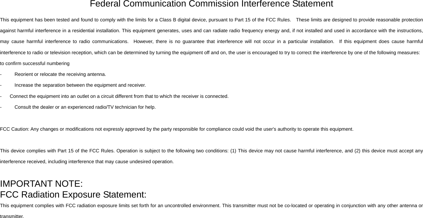 Federal Communication Commission Interference Statement   This equipment has been tested and found to comply with the limits for a Class B digital device, pursuant to Part 15 of the FCC Rules.    These limits are designed to provide reasonable protection against harmful interference in a residential installation. This equipment generates, uses and can radiate radio frequency energy and, if not installed and used in accordance with the instructions, may cause harmful interference to radio communications.  However, there is no guarantee that interference will not occur in a particular installation.  If this equipment does cause harmful interference to radio or television reception, which can be determined by turning the equipment off and on, the user is encouraged to try to correct the interference by one of the following measures: to confirm successful numbering -  Reorient or relocate the receiving antenna. -  Increase the separation between the equipment and receiver. -  Connect the equipment into an outlet on a circuit different from that to which the receiver is connected. -  Consult the dealer or an experienced radio/TV technician for help.  FCC Caution: Any changes or modifications not expressly approved by the party responsible for compliance could void the user&apos;s authority to operate this equipment.  This device complies with Part 15 of the FCC Rules. Operation is subject to the following two conditions: (1) This device may not cause harmful interference, and (2) this device must accept any interference received, including interference that may cause undesired operation.  IMPORTANT NOTE: FCC Radiation Exposure Statement: This equipment complies with FCC radiation exposure limits set forth for an uncontrolled environment. This transmitter must not be co-located or operating in conjunction with any other antenna or transmitter.  