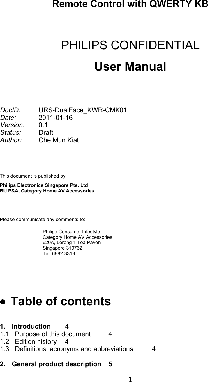 Remote Control with QWERTY KBPHILIPS CONFIDENTIALUser ManualDocID: URS-DualFace_KWR-CMK01Date: 2011-01-16Version: 0.1Status: DraftAuthor: Che Mun KiatThis document is published by:Philips Electronics Singapore Pte. Ltd BU P&amp;A, Category Home AV AccessoriesPlease communicate any comments to:Philips Consumer LifestyleCategory Home AV Accessories620A, Lorong 1 Toa PayohSingapore 319762Tel: 6882 3313€• Table of contents1. Introduction 41.1 Purpose of this document 41.2 Edition history 41.3 Definitions, acronyms and abbreviations 42. General product description 51