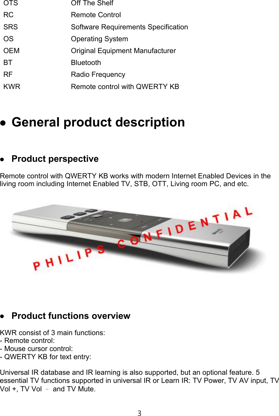 OTS Off The ShelfRC Remote ControlSRS Software Requirements SpecificationOS Operating SystemOEM Original Equipment ManufacturerBT BluetoothRF Radio FrequencyKWR Remote control with QWERTY KB €† General product description €‡ Product perspectiveRemote control with QWERTY KB works with modern Internet Enabled Devices in the living room including Internet Enabled TV, STB, OTT, Living room PC, and etc.€ˆ Product functions overviewKWR consist of 3 main functions:-Remote control: -Mouse cursor control:-QWERTY KB for text entry:Universal IR database and IR learning is also supported, but an optional feature. 5 essential TV functions supported in universal IR or Learn IR: TV Power, TV AV input, TV Vol +, TV Vol –and TV Mute.3