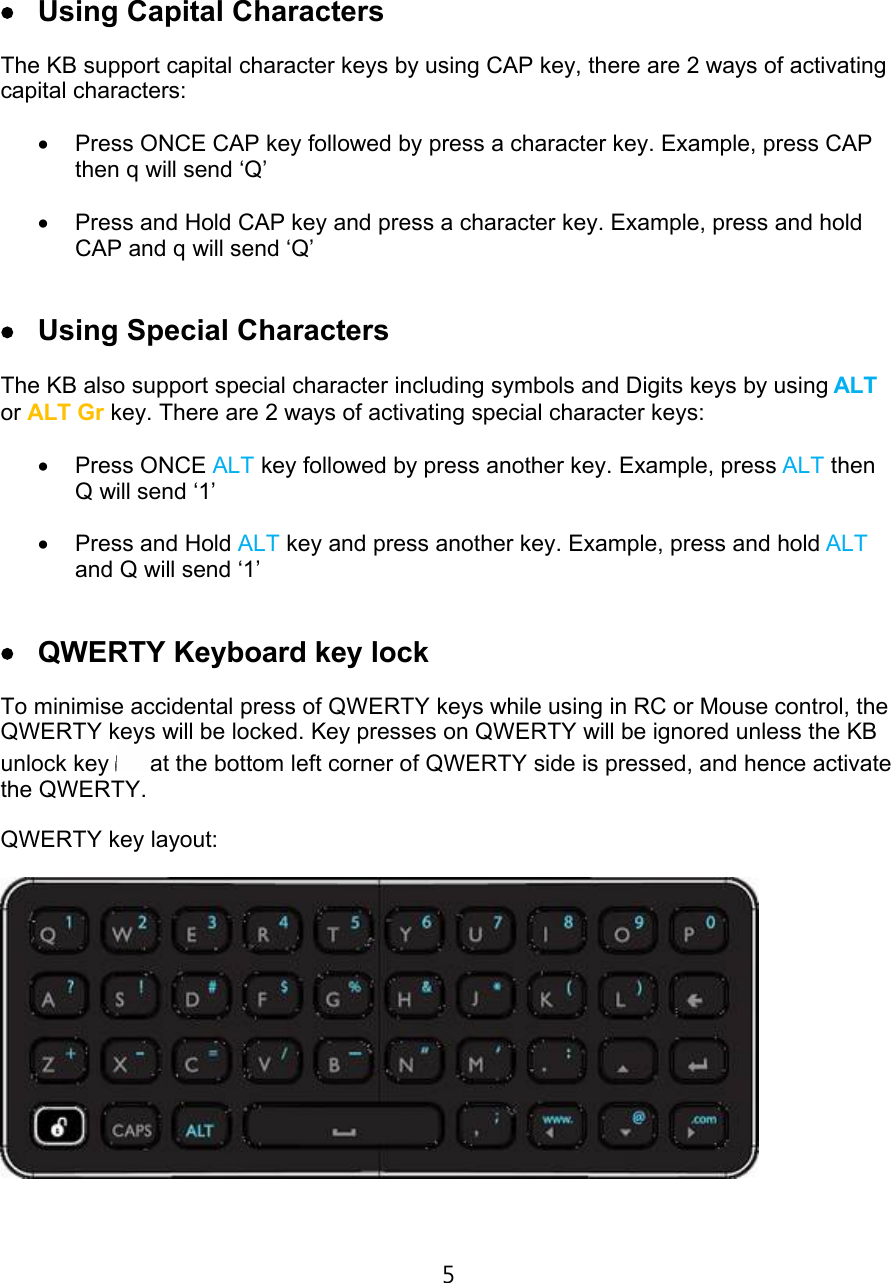 €‹ Using Capital CharactersThe KB support capital character keys by using CAP key, there are 2 ways of activating capital characters:€• Press ONCE CAP key followed by press a character key. Example, press CAP then q will send ‘Q’€‚ Press and Hold CAP key and press a character key. Example, press and hold CAP and q will send ‘Q’€Œ Using Special CharactersThe KB also support special character including symbols and Digits keys by using ALTor ALT Gr key. There are 2 ways of activating special character keys:€ƒ Press ONCE ALT key followed by press another key. Example, press ALT then Q will send ‘1’€„ Press and Hold ALT key and press another key. Example, press and hold ALTand Q will send ‘1’€• QWERTY Keyboard key lockTo minimise accidental press of QWERTY keys while using in RC or Mouse control, the QWERTY keys will be locked. Key presses on QWERTY will be ignored unless the KB unlock key  at the bottom left corner of QWERTY side is pressed, and hence activate the QWERTY. QWERTY key layout:5