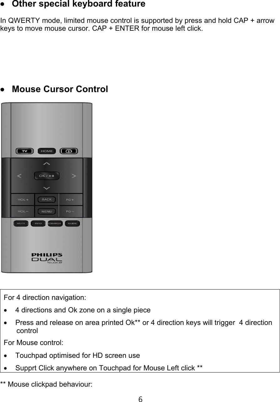€Ž Other special keyboard featureIn QWERTY mode, limited mouse control is supported by press and hold CAP + arrow keys to move mouse cursor. CAP + ENTER for mouse left click.€• Mouse Cursor ControlFor 4 direction navigation:€… 4 directions and Ok zone on a single piece€† Press and release on area printed Ok** or 4 direction keys will trigger  4 direction controlFor Mouse control:€‡ Touchpad optimised for HD screen use€ˆ Supprt Click anywhere on Touchpad for Mouse Left click **** Mouse clickpad behaviour:6