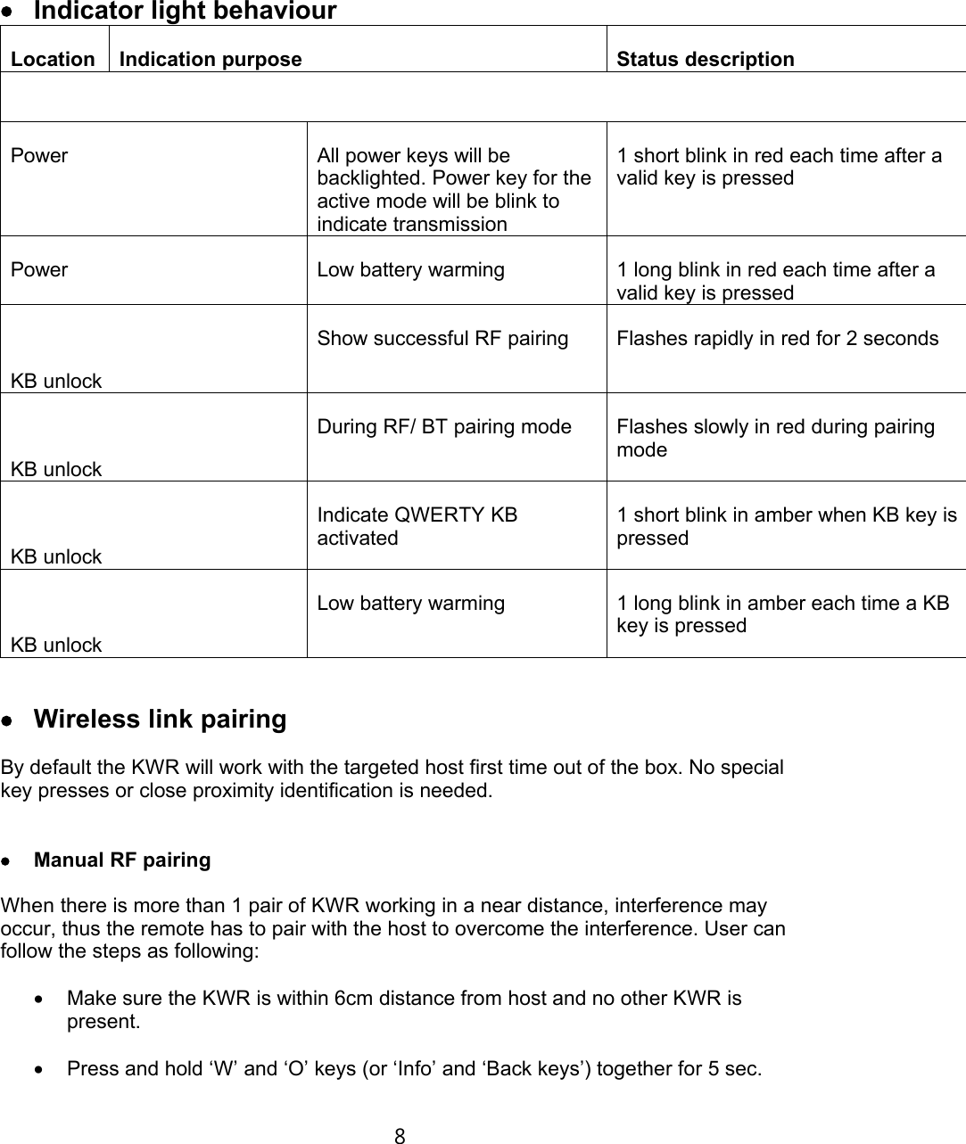 €• Indicator light behaviour Location Indication purpose Status descriptionPower  All power keys will be backlighted. Power key for the active mode will be blink to indicate transmission1 short blink in red each time after a valid key is pressedPower Low battery warming 1 long blink in red each time after a valid key is pressedKB unlockShow successful RF pairing Flashes rapidly in red for 2 secondsKB unlockDuring RF/ BT pairing mode Flashes slowly in red during pairing modeKB unlockIndicate QWERTY KB activated1 short blink in amber when KB key is pressedKB unlockLow battery warming  1 long blink in amber each time a KB key is pressed€‘ Wireless link pairingBy default the KWR will work with the targeted host first time out of the box. No special key presses or close proximity identification is needed.€’ Manual RF pairingWhen there is more than 1 pair of KWR working in a near distance, interference may occur, thus the remote has to pair with the host to overcome the interference. User can follow the steps as following:€• Make sure the KWR is within 6cm distance from host and no other KWR is present.€Ž Press and hold ‘W’ and ‘O’ keys (or ‘Info’ and ‘Back keys’) together for 5 sec.8