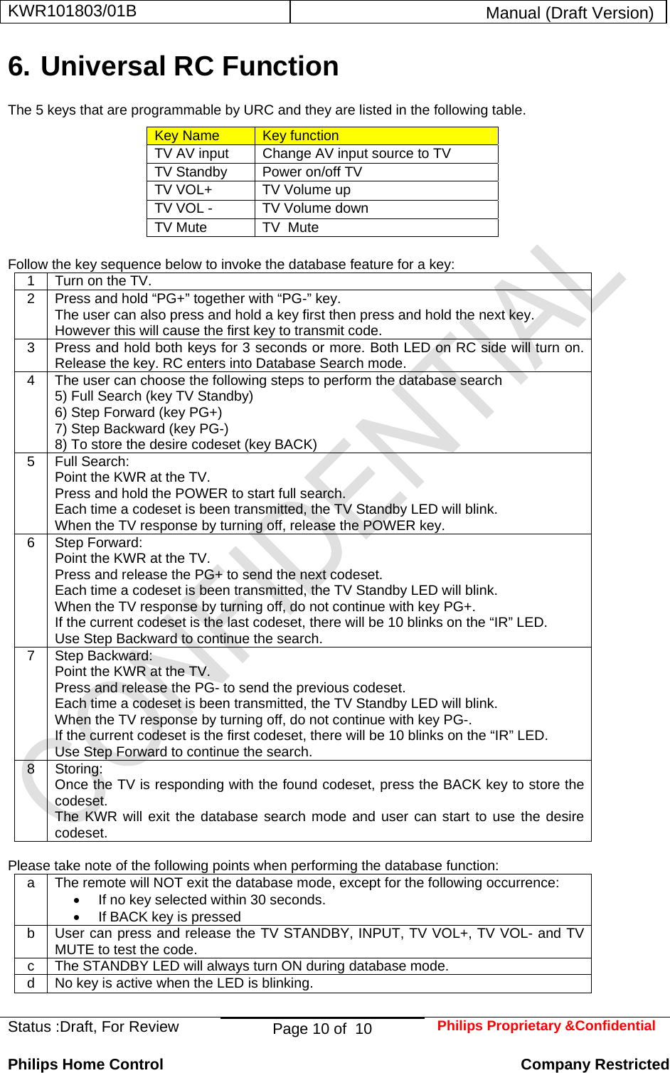 KWR101803/01B  Manual (Draft Version)  Status :Draft, For Review  Page 10 of  10  Philips Proprietary &amp;Confidential  Philips Home Control   Company Restricted 6. Universal RC Function  The 5 keys that are programmable by URC and they are listed in the following table. Key Name  Key function TV AV input  Change AV input source to TV TV Standby   Power on/off TV TV VOL+  TV Volume up TV VOL -  TV Volume down TV Mute  TV  Mute   Follow the key sequence below to invoke the database feature for a key: 1  Turn on the TV. 2  Press and hold “PG+” together with “PG-” key. The user can also press and hold a key first then press and hold the next key. However this will cause the first key to transmit code. 3  Press and hold both keys for 3 seconds or more. Both LED on RC side will turn on. Release the key. RC enters into Database Search mode. 4  The user can choose the following steps to perform the database search 5) Full Search (key TV Standby) 6) Step Forward (key PG+) 7) Step Backward (key PG-) 8) To store the desire codeset (key BACK) 5 Full Search: Point the KWR at the TV. Press and hold the POWER to start full search. Each time a codeset is been transmitted, the TV Standby LED will blink. When the TV response by turning off, release the POWER key. 6 Step Forward: Point the KWR at the TV. Press and release the PG+ to send the next codeset. Each time a codeset is been transmitted, the TV Standby LED will blink. When the TV response by turning off, do not continue with key PG+. If the current codeset is the last codeset, there will be 10 blinks on the “IR” LED. Use Step Backward to continue the search. 7 Step Backward: Point the KWR at the TV. Press and release the PG- to send the previous codeset. Each time a codeset is been transmitted, the TV Standby LED will blink. When the TV response by turning off, do not continue with key PG-. If the current codeset is the first codeset, there will be 10 blinks on the “IR” LED. Use Step Forward to continue the search. 8 Storing: Once the TV is responding with the found codeset, press the BACK key to store the codeset. The KWR will exit the database search mode and user can start to use the desire codeset.  Please take note of the following points when performing the database function: a  The remote will NOT exit the database mode, except for the following occurrence: •  If no key selected within 30 seconds. •  If BACK key is pressed b  User can press and release the TV STANDBY, INPUT, TV VOL+, TV VOL- and TV MUTE to test the code. c  The STANDBY LED will always turn ON during database mode. d  No key is active when the LED is blinking.  