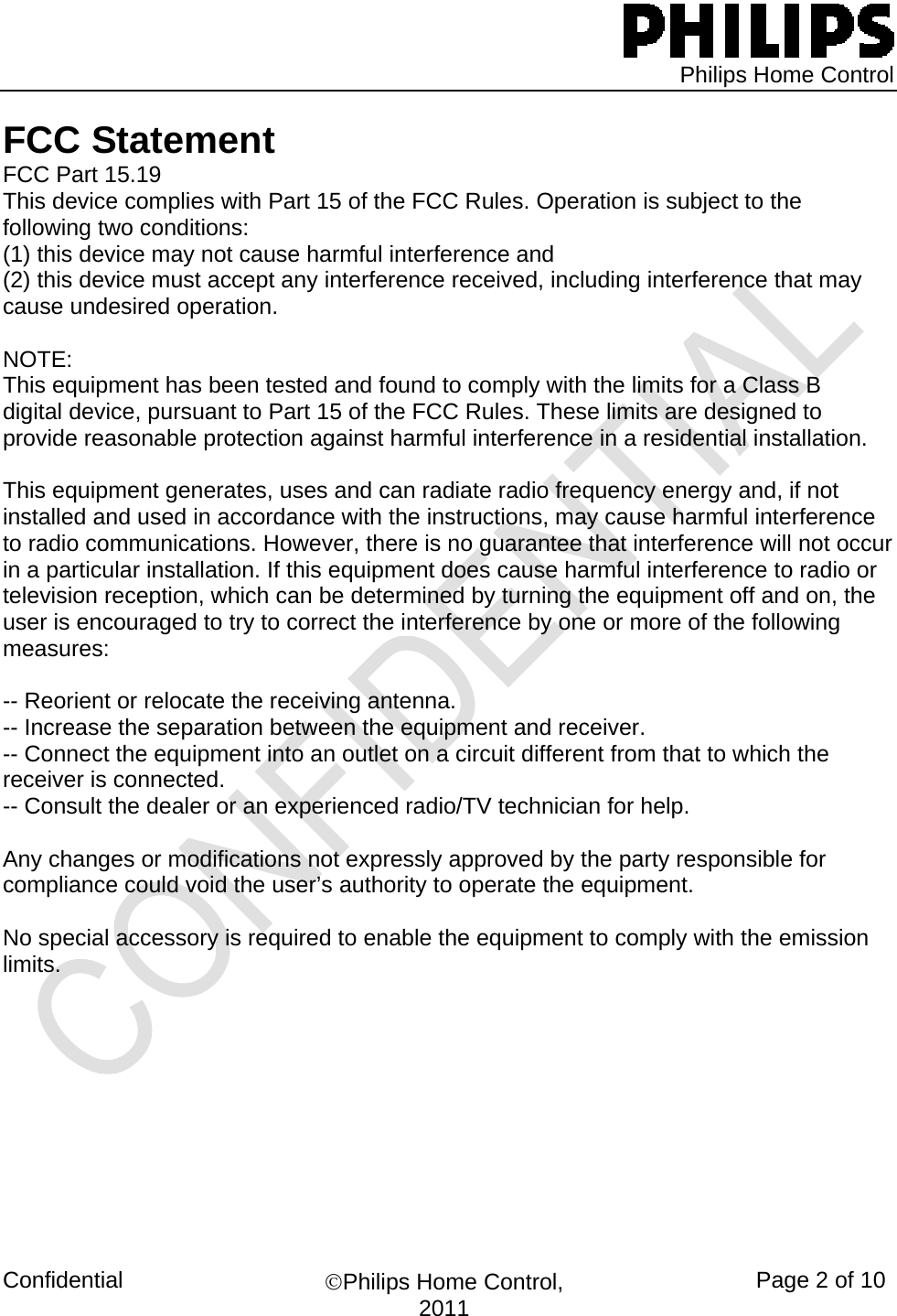   Philips Home Control Confidential  ©Philips Home Control, 2011  Page 2 of 10 FCC Statement FCC Part 15.19 This device complies with Part 15 of the FCC Rules. Operation is subject to the following two conditions:  (1) this device may not cause harmful interference and  (2) this device must accept any interference received, including interference that may cause undesired operation.  NOTE:  This equipment has been tested and found to comply with the limits for a Class B digital device, pursuant to Part 15 of the FCC Rules. These limits are designed to provide reasonable protection against harmful interference in a residential installation.   This equipment generates, uses and can radiate radio frequency energy and, if not installed and used in accordance with the instructions, may cause harmful interference to radio communications. However, there is no guarantee that interference will not occur in a particular installation. If this equipment does cause harmful interference to radio or television reception, which can be determined by turning the equipment off and on, the user is encouraged to try to correct the interference by one or more of the following measures:  -- Reorient or relocate the receiving antenna. -- Increase the separation between the equipment and receiver. -- Connect the equipment into an outlet on a circuit different from that to which the receiver is connected. -- Consult the dealer or an experienced radio/TV technician for help.  Any changes or modifications not expressly approved by the party responsible for compliance could void the user’s authority to operate the equipment.  No special accessory is required to enable the equipment to comply with the emission limits.                                  