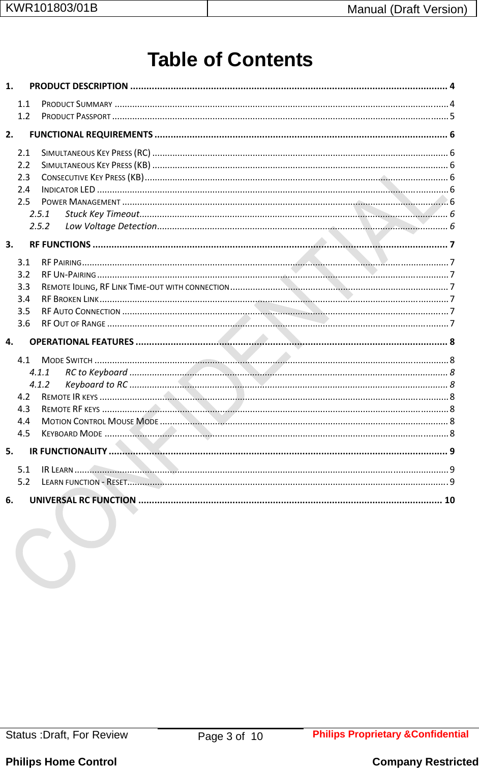 KWR101803/01B  Manual (Draft Version)  Status :Draft, For Review  Page 3 of  10  Philips Proprietary &amp;Confidential  Philips Home Control   Company Restricted Table of Contents 1.PRODUCTDESCRIPTION......................................................................................................................41.1PRODUCTSUMMARY.....................................................................................................................................41.2PRODUCTPASSPORT......................................................................................................................................52.FUNCTIONALREQUIREMENTS.............................................................................................................62.1SIMULTANEOUSKEYPRESS(RC)......................................................................................................................62.2SIMULTANEOUSKEYPRESS(KB)......................................................................................................................62.3CONSECUTIVEKEYPRESS(KB).........................................................................................................................62.4INDICATORLED............................................................................................................................................62.5POWERMANAGEMENT..................................................................................................................................62.5.1StuckKeyTimeout...........................................................................................................................62.5.2LowVoltageDetection....................................................................................................................63.RFFUNCTIONS....................................................................................................................................73.1RFPAIRING..................................................................................................................................................73.2RFUN‐PAIRING............................................................................................................................................73.3REMOTEIDLING,RFLINKTIME‐OUTWITHCONNECTION.......................................................................................73.4RFBROKENLINK...........................................................................................................................................73.5RFAUTOCONNECTION..................................................................................................................................73.6RFOUTOFRANGE........................................................................................................................................74.OPERATIONALFEATURES....................................................................................................................84.1MODESWITCH.............................................................................................................................................84.1.1RCtoKeyboard...............................................................................................................................84.1.2KeyboardtoRC...............................................................................................................................84.2REMOTEIRKEYS...........................................................................................................................................84.3REMOTERFKEYS..........................................................................................................................................84.4MOTIONCONTROLMOUSEMODE...................................................................................................................84.5KEYBOARDMODE.........................................................................................................................................85.IRFUNCTIONALITY..............................................................................................................................95.1IRLEARN.....................................................................................................................................................95.2LEARNFUNCTION‐RESET................................................................................................................................96.UNIVERSALRCFUNCTION.................................................................................................................10 