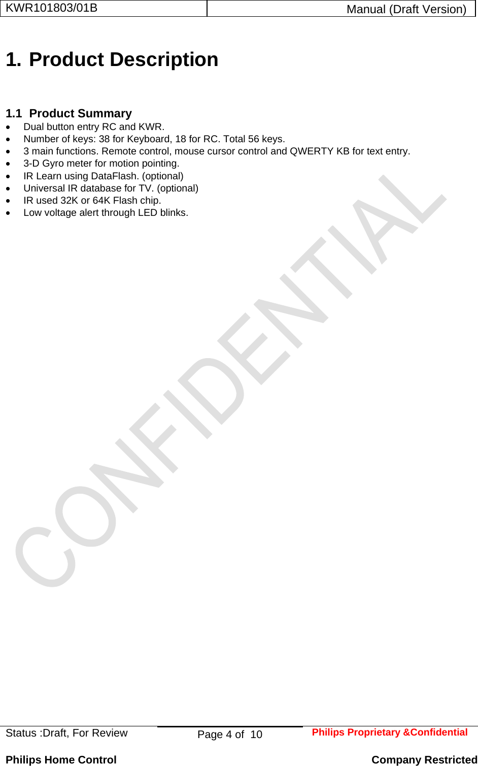 KWR101803/01B  Manual (Draft Version)  Status :Draft, For Review  Page 4 of  10  Philips Proprietary &amp;Confidential  Philips Home Control   Company Restricted 1. Product Description 1.1 Product Summary •  Dual button entry RC and KWR. •  Number of keys: 38 for Keyboard, 18 for RC. Total 56 keys. •  3 main functions. Remote control, mouse cursor control and QWERTY KB for text entry. •  3-D Gyro meter for motion pointing. •  IR Learn using DataFlash. (optional) • Universal IR database for TV. (optional) •  IR used 32K or 64K Flash chip. •  Low voltage alert through LED blinks.   