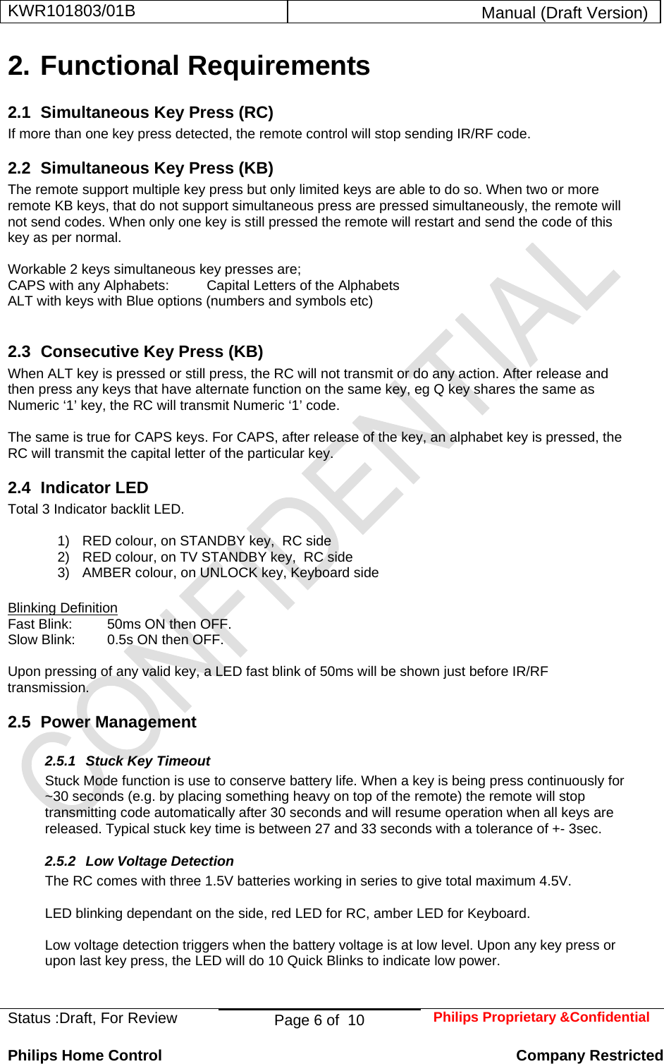 KWR101803/01B  Manual (Draft Version)  Status :Draft, For Review  Page 6 of  10  Philips Proprietary &amp;Confidential  Philips Home Control   Company Restricted 2. Functional Requirements 2.1  Simultaneous Key Press (RC) If more than one key press detected, the remote control will stop sending IR/RF code. 2.2  Simultaneous Key Press (KB) The remote support multiple key press but only limited keys are able to do so. When two or more remote KB keys, that do not support simultaneous press are pressed simultaneously, the remote will not send codes. When only one key is still pressed the remote will restart and send the code of this key as per normal.  Workable 2 keys simultaneous key presses are; CAPS with any Alphabets:  Capital Letters of the Alphabets ALT with keys with Blue options (numbers and symbols etc)  2.3  Consecutive Key Press (KB) When ALT key is pressed or still press, the RC will not transmit or do any action. After release and then press any keys that have alternate function on the same key, eg Q key shares the same as Numeric ‘1’ key, the RC will transmit Numeric ‘1’ code.   The same is true for CAPS keys. For CAPS, after release of the key, an alphabet key is pressed, the RC will transmit the capital letter of the particular key.  2.4 Indicator LED Total 3 Indicator backlit LED.  1)  RED colour, on STANDBY key,  RC side 2)  RED colour, on TV STANDBY key,  RC side 3)  AMBER colour, on UNLOCK key, Keyboard side  Blinking Definition Fast Blink:  50ms ON then OFF. Slow Blink:  0.5s ON then OFF.  Upon pressing of any valid key, a LED fast blink of 50ms will be shown just before IR/RF transmission. 2.5 Power Management 2.5.1 Stuck Key Timeout Stuck Mode function is use to conserve battery life. When a key is being press continuously for ~30 seconds (e.g. by placing something heavy on top of the remote) the remote will stop transmitting code automatically after 30 seconds and will resume operation when all keys are released. Typical stuck key time is between 27 and 33 seconds with a tolerance of +- 3sec. 2.5.2  Low Voltage Detection The RC comes with three 1.5V batteries working in series to give total maximum 4.5V.   LED blinking dependant on the side, red LED for RC, amber LED for Keyboard.  Low voltage detection triggers when the battery voltage is at low level. Upon any key press or upon last key press, the LED will do 10 Quick Blinks to indicate low power.   