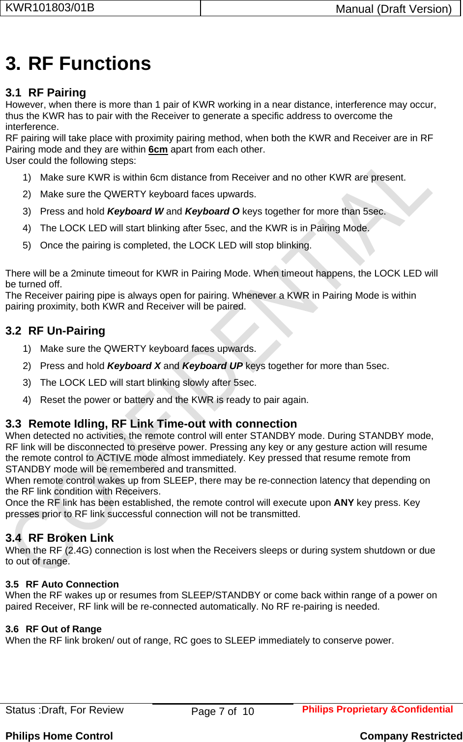 KWR101803/01B  Manual (Draft Version)  Status :Draft, For Review  Page 7 of  10  Philips Proprietary &amp;Confidential  Philips Home Control   Company Restricted 3. RF Functions 3.1 RF Pairing However, when there is more than 1 pair of KWR working in a near distance, interference may occur, thus the KWR has to pair with the Receiver to generate a specific address to overcome the interference. RF pairing will take place with proximity pairing method, when both the KWR and Receiver are in RF Pairing mode and they are within 6cm apart from each other. User could the following steps: 1)  Make sure KWR is within 6cm distance from Receiver and no other KWR are present. 2)  Make sure the QWERTY keyboard faces upwards. 3)  Press and hold Keyboard W and Keyboard O keys together for more than 5sec. 4)  The LOCK LED will start blinking after 5sec, and the KWR is in Pairing Mode. 5)  Once the pairing is completed, the LOCK LED will stop blinking.  There will be a 2minute timeout for KWR in Pairing Mode. When timeout happens, the LOCK LED will be turned off. The Receiver pairing pipe is always open for pairing. Whenever a KWR in Pairing Mode is within pairing proximity, both KWR and Receiver will be paired. 3.2 RF Un-Pairing 1)  Make sure the QWERTY keyboard faces upwards. 2)  Press and hold Keyboard X and Keyboard UP keys together for more than 5sec. 3)  The LOCK LED will start blinking slowly after 5sec. 4)  Reset the power or battery and the KWR is ready to pair again. 3.3  Remote Idling, RF Link Time-out with connection When detected no activities, the remote control will enter STANDBY mode. During STANDBY mode, RF link will be disconnected to preserve power. Pressing any key or any gesture action will resume the remote control to ACTIVE mode almost immediately. Key pressed that resume remote from STANDBY mode will be remembered and transmitted. When remote control wakes up from SLEEP, there may be re-connection latency that depending on the RF link condition with Receivers. Once the RF link has been established, the remote control will execute upon ANY key press. Key presses prior to RF link successful connection will not be transmitted. 3.4  RF Broken Link  When the RF (2.4G) connection is lost when the Receivers sleeps or during system shutdown or due to out of range. 3.5  RF Auto Connection When the RF wakes up or resumes from SLEEP/STANDBY or come back within range of a power on paired Receiver, RF link will be re-connected automatically. No RF re-pairing is needed. 3.6  RF Out of Range When the RF link broken/ out of range, RC goes to SLEEP immediately to conserve power.    