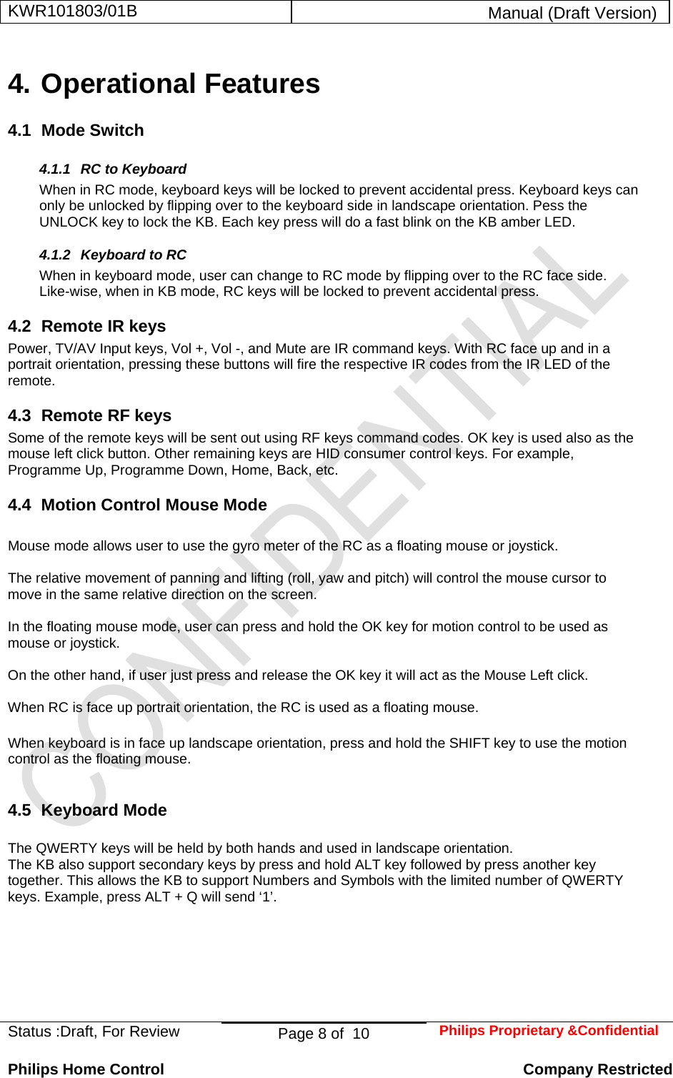 KWR101803/01B  Manual (Draft Version)  Status :Draft, For Review  Page 8 of  10  Philips Proprietary &amp;Confidential  Philips Home Control   Company Restricted 4. Operational Features 4.1 Mode Switch 4.1.1  RC to Keyboard When in RC mode, keyboard keys will be locked to prevent accidental press. Keyboard keys can only be unlocked by flipping over to the keyboard side in landscape orientation. Pess the UNLOCK key to lock the KB. Each key press will do a fast blink on the KB amber LED. 4.1.2 Keyboard to RC When in keyboard mode, user can change to RC mode by flipping over to the RC face side. Like-wise, when in KB mode, RC keys will be locked to prevent accidental press. 4.2  Remote IR keys Power, TV/AV Input keys, Vol +, Vol -, and Mute are IR command keys. With RC face up and in a portrait orientation, pressing these buttons will fire the respective IR codes from the IR LED of the remote.  4.3  Remote RF keys Some of the remote keys will be sent out using RF keys command codes. OK key is used also as the mouse left click button. Other remaining keys are HID consumer control keys. For example, Programme Up, Programme Down, Home, Back, etc. 4.4  Motion Control Mouse Mode  Mouse mode allows user to use the gyro meter of the RC as a floating mouse or joystick.   The relative movement of panning and lifting (roll, yaw and pitch) will control the mouse cursor to move in the same relative direction on the screen.                                                    In the floating mouse mode, user can press and hold the OK key for motion control to be used as mouse or joystick.  On the other hand, if user just press and release the OK key it will act as the Mouse Left click.   When RC is face up portrait orientation, the RC is used as a floating mouse.  When keyboard is in face up landscape orientation, press and hold the SHIFT key to use the motion control as the floating mouse.   4.5 Keyboard Mode  The QWERTY keys will be held by both hands and used in landscape orientation. The KB also support secondary keys by press and hold ALT key followed by press another key together. This allows the KB to support Numbers and Symbols with the limited number of QWERTY keys. Example, press ALT + Q will send ‘1’.          