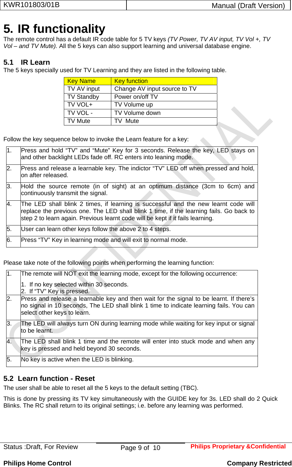 KWR101803/01B  Manual (Draft Version)  Status :Draft, For Review  Page 9 of  10  Philips Proprietary &amp;Confidential  Philips Home Control   Company Restricted 5. IR functionality The remote control has a default IR code table for 5 TV keys (TV Power, TV AV input, TV Vol +, TV Vol – and TV Mute). All the 5 keys can also support learning and universal database engine.  5.1 IR Learn The 5 keys specially used for TV Learning and they are listed in the following table. Key Name  Key function TV AV input  Change AV input source to TV TV Standby   Power on/off TV TV VOL+  TV Volume up TV VOL -  TV Volume down TV Mute  TV  Mute  Follow the key sequence below to invoke the Learn feature for a key: 1.  Press and hold “TV” and “Mute” Key for 3 seconds. Release the key, LED stays on and other backlight LEDs fade off. RC enters into leaning mode.  2.  Press and release a learnable key. The indictor “TV” LED off when pressed and hold, on after released. 3.  Hold the source remote (in of sight) at an optimum distance (3cm to 6cm) and continuously transmit the signal. 4.  The LED shall blink 2 times, if learning is successful and the new learnt code will replace the previous one. The LED shall blink 1 time, if the learning fails. Go back to step 2 to learn again. Previous learnt code will be kept if it fails learning. 5.  User can learn other keys follow the above 2 to 4 steps. 6.  Press “TV” Key in learning mode and will exit to normal mode.  Please take note of the following points when performing the learning function: 1.  The remote will NOT exit the learning mode, except for the following occurrence: 1.  If no key selected within 30 seconds. 2.  If “TV” Key is pressed. 2.  Press and release a learnable key and then wait for the signal to be learnt. If there’s no signal in 10 seconds, The LED shall blink 1 time to indicate learning fails. You can select other keys to learn. 3.  The LED will always turn ON during learning mode while waiting for key input or signal to be learnt. 4.  The LED shall blink 1 time and the remote will enter into stuck mode and when any key is pressed and held beyond 30 seconds. 5.  No key is active when the LED is blinking. 5.2  Learn function - Reset The user shall be able to reset all the 5 keys to the default setting (TBC). This is done by pressing its TV key simultaneously with the GUIDE key for 3s. LED shall do 2 Quick Blinks. The RC shall return to its original settings; i.e. before any learning was performed.   