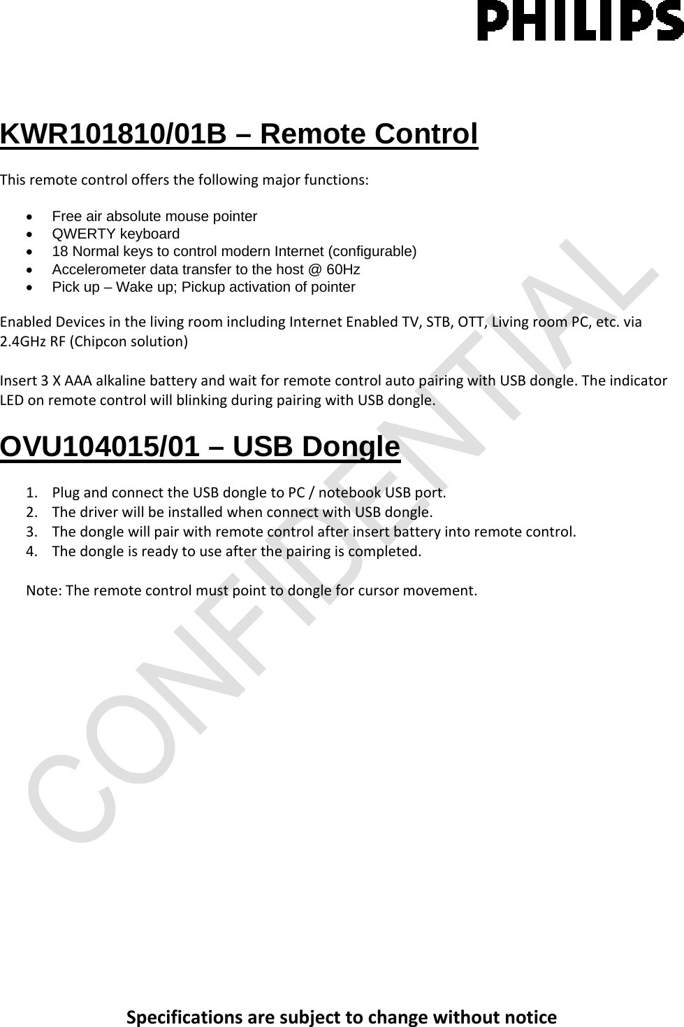 Specificationsaresubjecttochangewithoutnotice KWR101810/01B – Remote Control Thisremotecontroloffersthefollowingmajorfunctions:•  Free air absolute mouse pointer • QWERTY keyboard  •  18 Normal keys to control modern Internet (configurable) •  Accelerometer data transfer to the host @ 60Hz •  Pick up – Wake up; Pickup activation of pointer  EnabledDevicesinthelivingroomincludingInternetEnabledTV,STB,OTT,LivingroomPC,etc.via2.4GHzRF(Chipconsolution)Insert3XAAAalkalinebatteryandwaitforremotecontrolautopairingwithUSBdongle.TheindicatorLEDonremotecontrolwillblinkingduringpairingwithUSBdongle.OVU104015/01 – USB Dongle 1. PlugandconnecttheUSBdongletoPC/notebookUSBport.2. ThedriverwillbeinstalledwhenconnectwithUSBdongle.3. Thedonglewillpairwithremotecontrolafterinsertbatteryintoremotecontrol.4. Thedongleisreadytouseafterthepairingiscompleted.Note:Theremotecontrolmustpointtodongleforcursormovement.