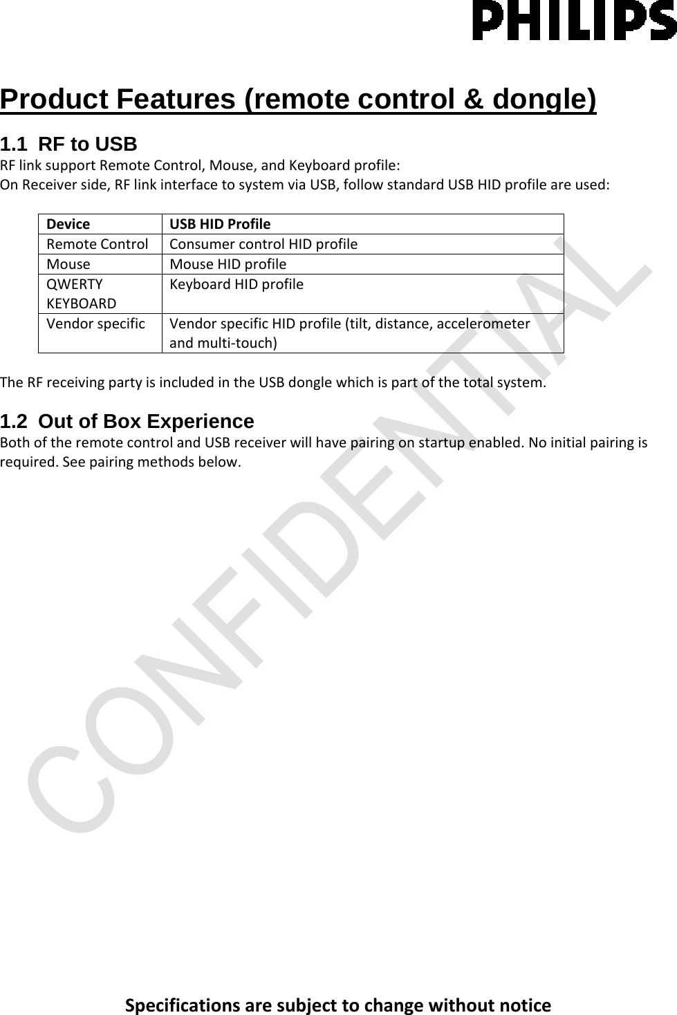 SpecificationsaresubjecttochangewithoutnoticeProduct Features (remote control &amp; dongle) 1.1  RF to USB RFlinksupportRemoteControl,Mouse,andKeyboardprofile:OnReceiverside,RFlinkinterfacetosystemviaUSB,followstandardUSBHIDprofileareused:DeviceUSBHIDProfileRemoteControlConsumercontrolHIDprofileMouseMouseHIDprofileQWERTYKEYBOARDKeyboardHIDprofileVendorspecificVendorspecificHIDprofile(tilt,distance,accelerometerandmulti‐touch)TheRFreceivingpartyisincludedintheUSBdonglewhichispartofthetotalsystem.1.2  Out of Box Experience BothoftheremotecontrolandUSBreceiverwillhavepairingonstartupenabled.Noinitialpairingisrequired.Seepairingmethodsbelow.