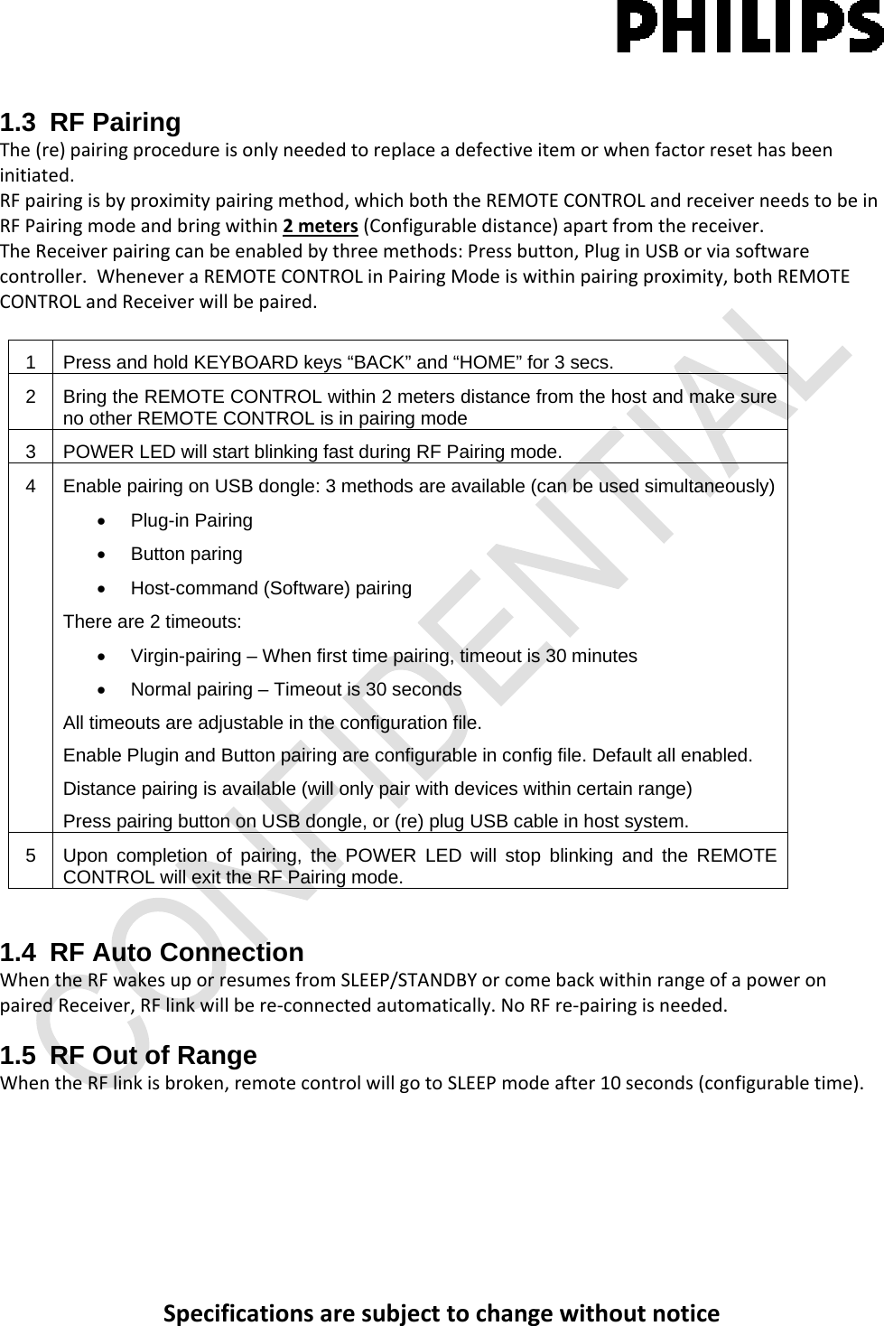Specificationsaresubjecttochangewithoutnotice1.3 RF Pairing The(re)pairingprocedureisonlyneededtoreplaceadefectiveitemorwhenfactorresethasbeeninitiated.RFpairingisbyproximitypairingmethod,whichboththeREMOTECONTROLandreceiverneedstobeinRFPairingmodeandbringwithin2meters(Configurabledistance)apartfromthereceiver.TheReceiverpairingcanbeenabledbythreemethods:Pressbutton,PluginUSBorviasoftwarecontroller.WheneveraREMOTECONTROLinPairingModeiswithinpairingproximity,bothREMOTECONTROLandReceiverwillbepaired.1  Press and hold KEYBOARD keys “BACK” and “HOME” for 3 secs. 2  Bring the REMOTE CONTROL within 2 meters distance from the host and make sure no other REMOTE CONTROL is in pairing mode 3  POWER LED will start blinking fast during RF Pairing mode. 4  Enable pairing on USB dongle: 3 methods are available (can be used simultaneously) • Plug-in Pairing • Button paring •  Host-command (Software) pairing There are 2 timeouts: •  Virgin-pairing – When first time pairing, timeout is 30 minutes •  Normal pairing – Timeout is 30 seconds All timeouts are adjustable in the configuration file. Enable Plugin and Button pairing are configurable in config file. Default all enabled. Distance pairing is available (will only pair with devices within certain range) Press pairing button on USB dongle, or (re) plug USB cable in host system. 5  Upon completion of pairing, the POWER LED will stop blinking and the REMOTE CONTROL will exit the RF Pairing mode. 1.4 RF Auto Connection WhentheRFwakesuporresumesfromSLEEP/STANDBYorcomebackwithinrangeofapoweronpairedReceiver,RFlinkwillbere‐connectedautomatically.NoRFre‐pairingisneeded.1.5  RF Out of Range  WhentheRFlinkisbroken,remotecontrolwillgotoSLEEPmodeafter10seconds(configurabletime).
