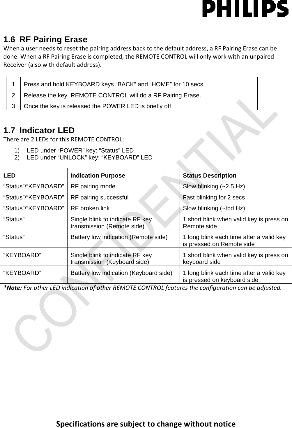 Specificationsaresubjecttochangewithoutnotice1.6  RF Pairing Erase Whenauserneedstoresetthepairingaddressbacktothedefaultaddress,aRFPairingErasecanbedone.WhenaRFPairingEraseiscompleted,theREMOTECONTROLwillonlyworkwithanunpairedReceiver(alsowithdefaultaddress).1  Press and hold KEYBOARD keys “BACK” and “HOME” for 10 secs. 2  Release the key. REMOTE CONTROL will do a RF Pairing Erase. 3  Once the key is released the POWER LED is briefly off 1.7 Indicator LED Thereare2LEDsforthisREMOTECONTROL:1)   LED under “POWER” key: “Status” LED 2)   LED under “UNLOCK” key: “KEYBOARD” LED  LED Indication Purpose Status Description “Status”/“KEYBOARD”  RF pairing mode  Slow blinking (~2.5 Hz) “Status”/“KEYBOARD” RF pairing successful  Fast blinking for 2 secs “Status”/“KEYBOARD” RF broken link  Slow blinking (~tbd Hz) “Status”  Single blink to indicate RF key transmission (Remote side)  1 short blink when valid key is press on Remote side “Status”  Battery low indication (Remote side)  1 long blink each time after a valid key is pressed on Remote side “KEYBOARD”  Single blink to indicate RF key transmission (Keyboard side)  1 short blink when valid key is press on keyboard side “KEYBOARD”  Battery low indication (Keyboard side)  1 long blink each time after a valid key is pressed on keyboard side *Note:ForotherLEDindicationofotherREMOTECONTROLfeaturestheconfigurationcanbeadjusted.