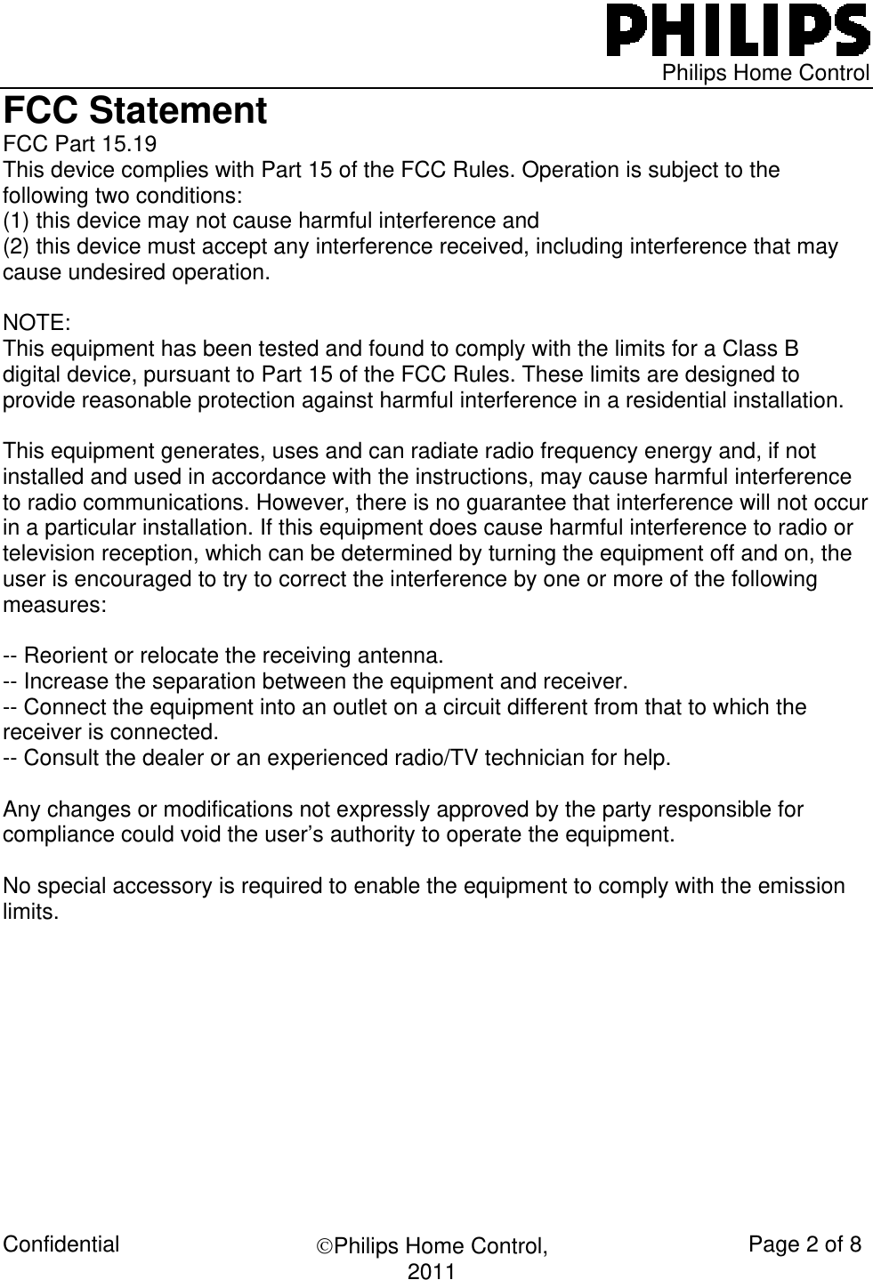   Philips Home Control Confidential  ©Philips Home Control, 2011  Page 2 of 8 FCC Statement FCC Part 15.19 This device complies with Part 15 of the FCC Rules. Operation is subject to the following two conditions:  (1) this device may not cause harmful interference and  (2) this device must accept any interference received, including interference that may cause undesired operation.  NOTE:  This equipment has been tested and found to comply with the limits for a Class B digital device, pursuant to Part 15 of the FCC Rules. These limits are designed to provide reasonable protection against harmful interference in a residential installation.   This equipment generates, uses and can radiate radio frequency energy and, if not installed and used in accordance with the instructions, may cause harmful interference to radio communications. However, there is no guarantee that interference will not occur in a particular installation. If this equipment does cause harmful interference to radio or television reception, which can be determined by turning the equipment off and on, the user is encouraged to try to correct the interference by one or more of the following measures:  -- Reorient or relocate the receiving antenna. -- Increase the separation between the equipment and receiver. -- Connect the equipment into an outlet on a circuit different from that to which the receiver is connected. -- Consult the dealer or an experienced radio/TV technician for help.  Any changes or modifications not expressly approved by the party responsible for compliance could void the user’s authority to operate the equipment.  No special accessory is required to enable the equipment to comply with the emission limits.                                  