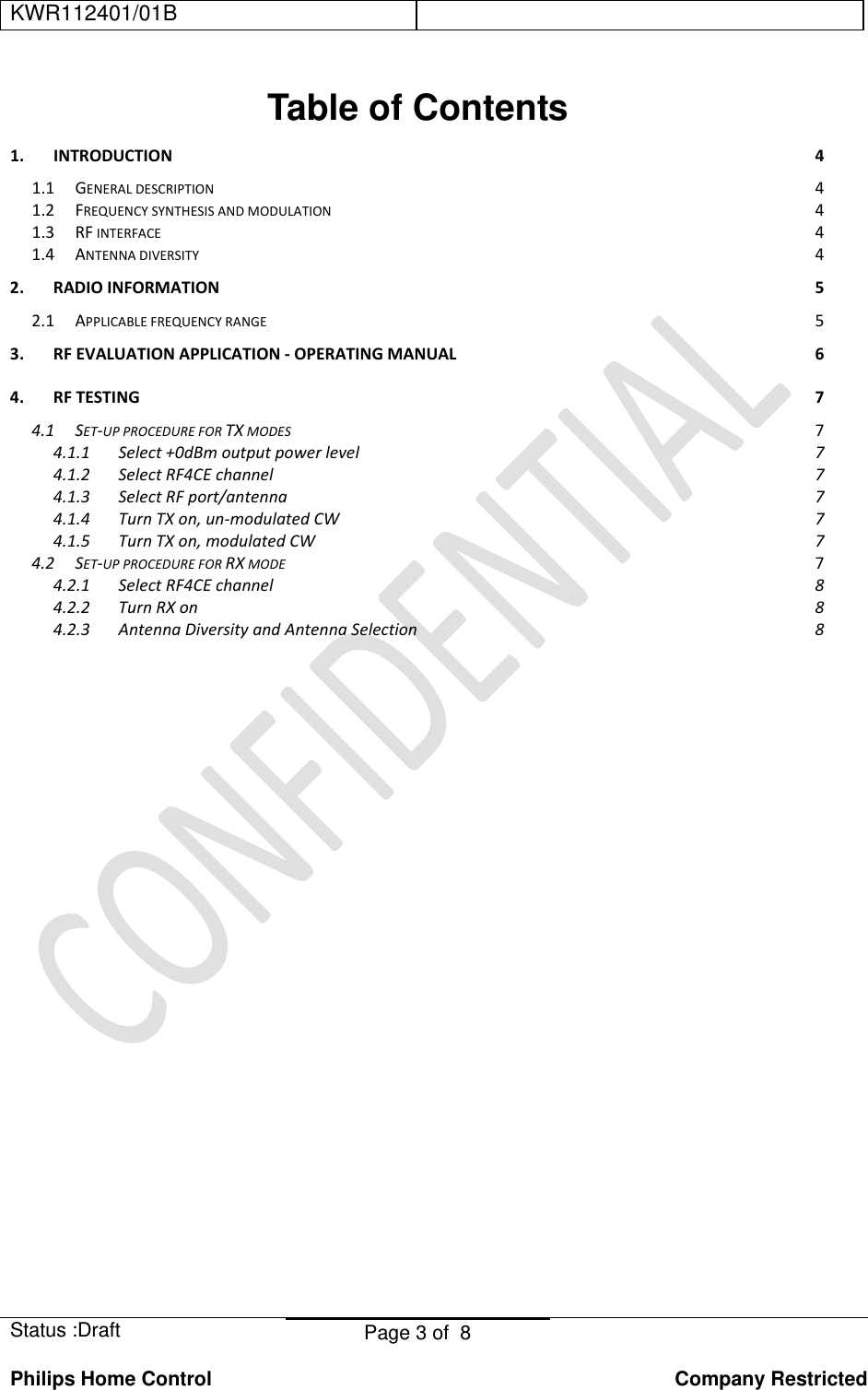 KWR112401/01B    Status :Draft  Page 3 of  8  Philips Home Control   Company Restricted Table of Contents 1.INTRODUCTION41.1GENERALDESCRIPTION41.2FREQUENCYSYNTHESISANDMODULATION41.3RFINTERFACE41.4ANTENNADIVERSITY42.RADIOINFORMATION52.1APPLICABLEFREQUENCYRANGE53.RFEVALUATIONAPPLICATION‐OPERATINGMANUAL64.RFTESTING74.1SET‐UPPROCEDUREFORTXMODES74.1.1Select+0dBmoutputpowerlevel74.1.2SelectRF4CEchannel74.1.3SelectRFport/antenna74.1.4TurnTXon,un‐modulatedCW74.1.5TurnTXon,modulatedCW74.2SET‐UPPROCEDUREFORRXMODE74.2.1SelectRF4CEchannel84.2.2TurnRXon84.2.3AntennaDiversityandAntennaSelection8                    