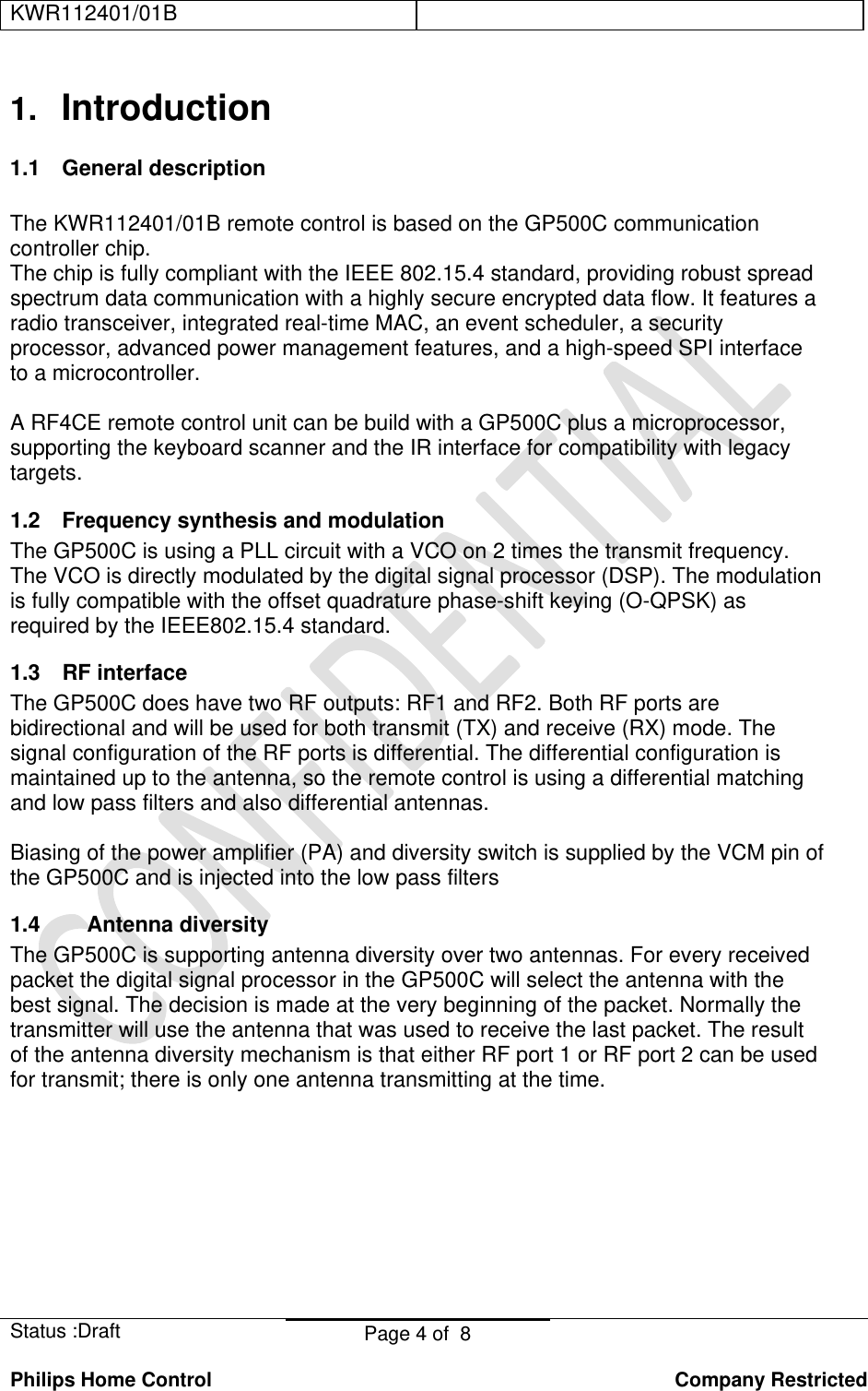 KWR112401/01B    Status :Draft  Page 4 of  8  Philips Home Control   Company Restricted 1.  Introduction 1.1 General description  The KWR112401/01B remote control is based on the GP500C communication controller chip. The chip is fully compliant with the IEEE 802.15.4 standard, providing robust spread spectrum data communication with a highly secure encrypted data flow. It features a radio transceiver, integrated real-time MAC, an event scheduler, a security processor, advanced power management features, and a high-speed SPI interface to a microcontroller.  A RF4CE remote control unit can be build with a GP500C plus a microprocessor, supporting the keyboard scanner and the IR interface for compatibility with legacy targets. 1.2  Frequency synthesis and modulation The GP500C is using a PLL circuit with a VCO on 2 times the transmit frequency. The VCO is directly modulated by the digital signal processor (DSP). The modulation is fully compatible with the offset quadrature phase-shift keying (O-QPSK) as required by the IEEE802.15.4 standard. 1.3  RF interface  The GP500C does have two RF outputs: RF1 and RF2. Both RF ports are bidirectional and will be used for both transmit (TX) and receive (RX) mode. The signal configuration of the RF ports is differential. The differential configuration is maintained up to the antenna, so the remote control is using a differential matching and low pass filters and also differential antennas.  Biasing of the power amplifier (PA) and diversity switch is supplied by the VCM pin of the GP500C and is injected into the low pass filters  1.4 Antenna diversity The GP500C is supporting antenna diversity over two antennas. For every received packet the digital signal processor in the GP500C will select the antenna with the best signal. The decision is made at the very beginning of the packet. Normally the transmitter will use the antenna that was used to receive the last packet. The result of the antenna diversity mechanism is that either RF port 1 or RF port 2 can be used for transmit; there is only one antenna transmitting at the time.  