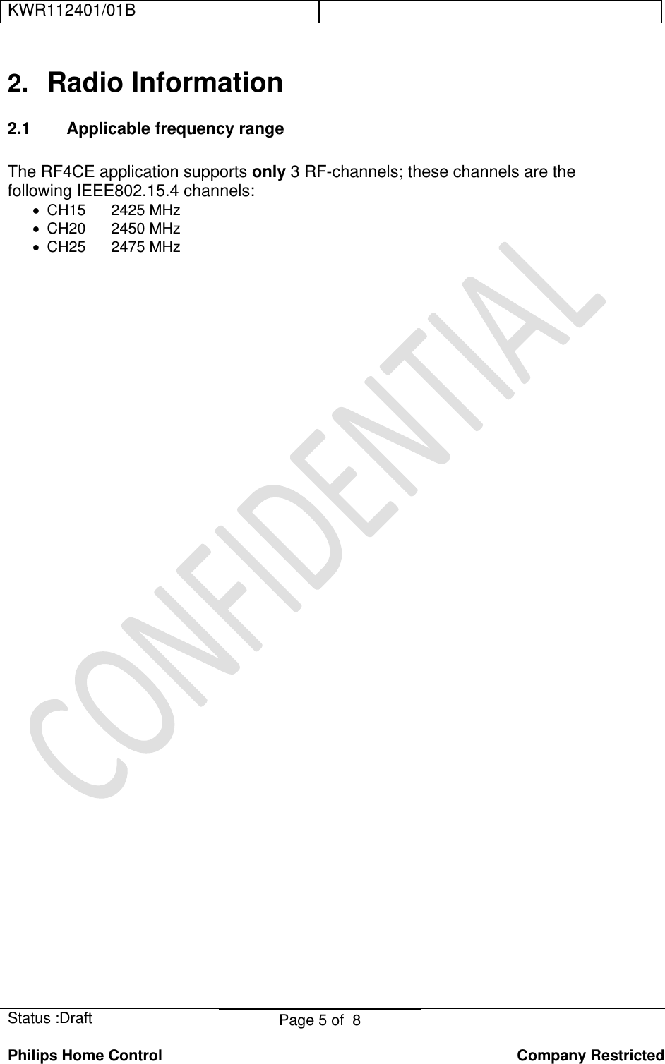 KWR112401/01B    Status :Draft  Page 5 of  8  Philips Home Control   Company Restricted 2.  Radio Information 2.1 Applicable frequency range  The RF4CE application supports only 3 RF-channels; these channels are the following IEEE802.15.4 channels: •  CH15      2425 MHz •  CH20      2450 MHz •  CH25      2475 MHz    