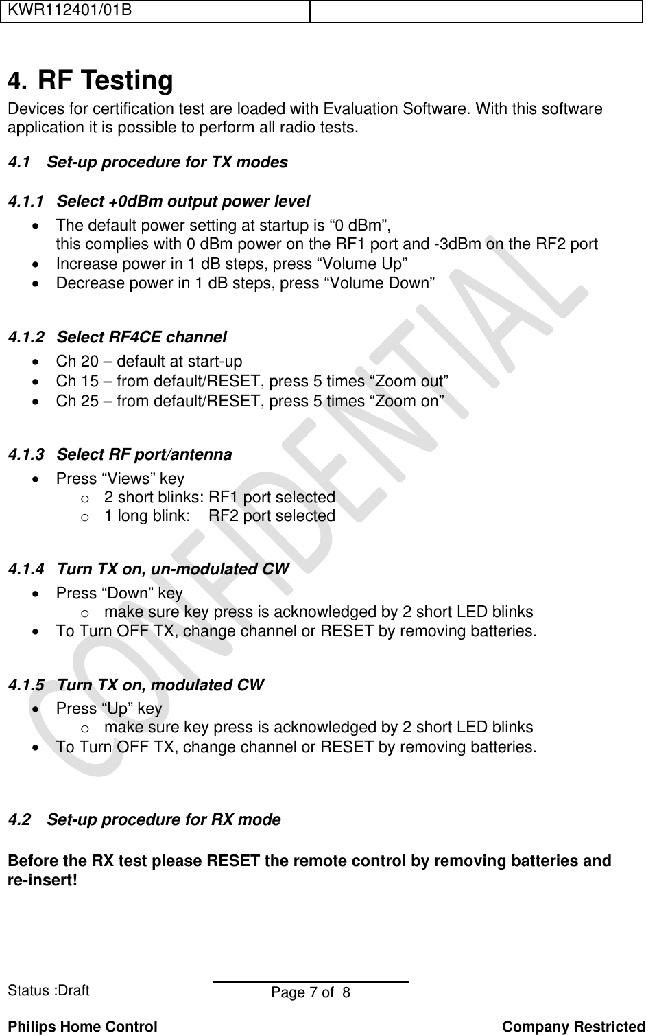 KWR112401/01B    Status :Draft  Page 7 of  8  Philips Home Control   Company Restricted 4. RF Testing Devices for certification test are loaded with Evaluation Software. With this software application it is possible to perform all radio tests. 4.1  Set-up procedure for TX modes 4.1.1 Select +0dBm output power level •  The default power setting at startup is “0 dBm”, this complies with 0 dBm power on the RF1 port and -3dBm on the RF2 port •  Increase power in 1 dB steps, press “Volume Up” •  Decrease power in 1 dB steps, press “Volume Down”    4.1.2  Select RF4CE channel  •  Ch 20 – default at start-up •  Ch 15 – from default/RESET, press 5 times “Zoom out” •  Ch 25 – from default/RESET, press 5 times “Zoom on”  4.1.3  Select RF port/antenna • Press “Views” key o  2 short blinks: RF1 port selected o  1 long blink:    RF2 port selected  4.1.4  Turn TX on, un-modulated CW •  Press “Down” key o  make sure key press is acknowledged by 2 short LED blinks •  To Turn OFF TX, change channel or RESET by removing batteries.  4.1.5  Turn TX on, modulated CW •  Press “Up” key o  make sure key press is acknowledged by 2 short LED blinks •  To Turn OFF TX, change channel or RESET by removing batteries.   4.2  Set-up procedure for RX mode  Before the RX test please RESET the remote control by removing batteries and re-insert! 