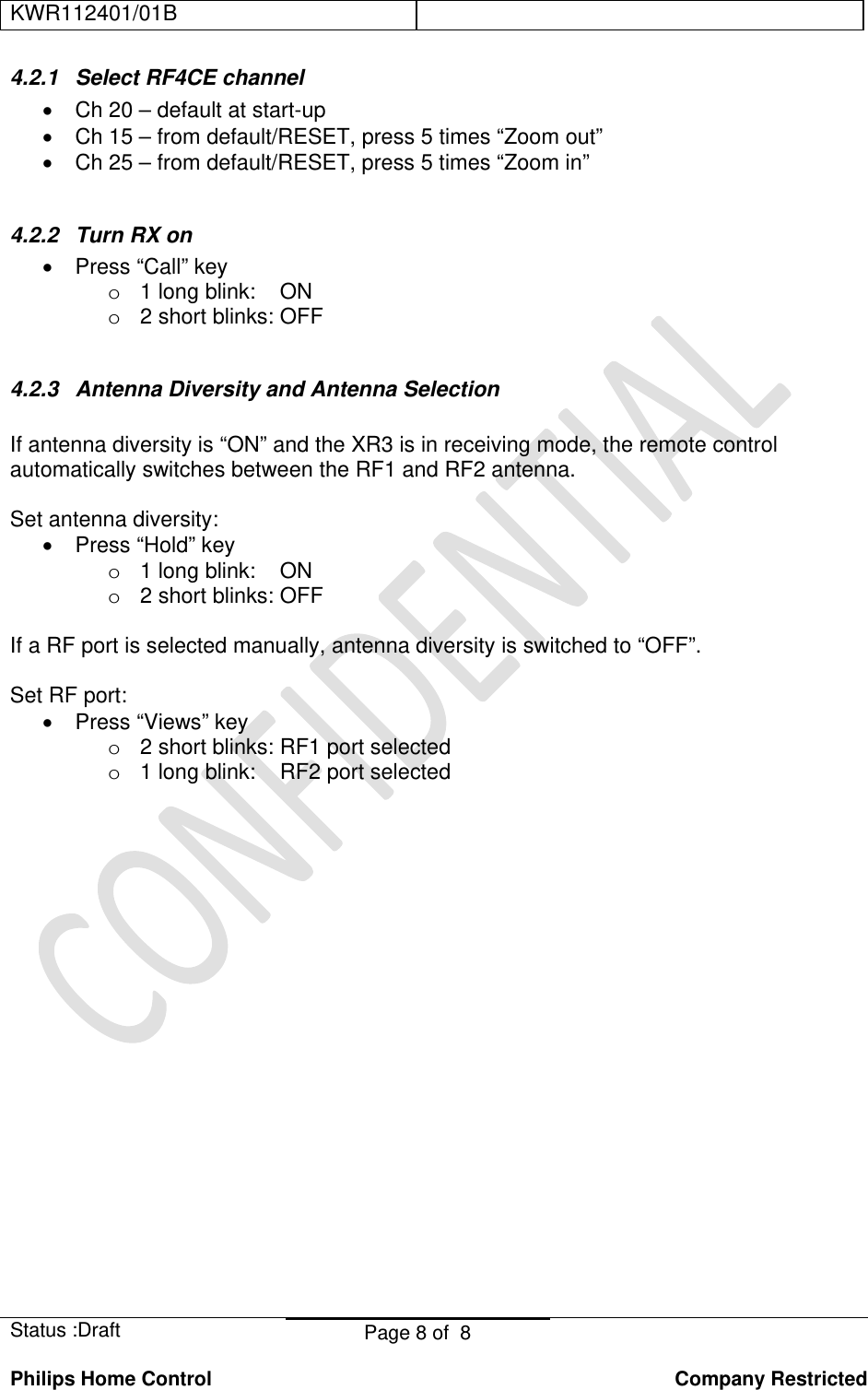 KWR112401/01B    Status :Draft  Page 8 of  8  Philips Home Control   Company Restricted 4.2.1  Select RF4CE channel  •  Ch 20 – default at start-up •  Ch 15 – from default/RESET, press 5 times “Zoom out” •  Ch 25 – from default/RESET, press 5 times “Zoom in”  4.2.2 Turn RX on • Press “Call” key o  1 long blink:    ON o  2 short blinks: OFF  4.2.3 Antenna Diversity and Antenna Selection  If antenna diversity is “ON” and the XR3 is in receiving mode, the remote control automatically switches between the RF1 and RF2 antenna.   Set antenna diversity: • Press “Hold” key o  1 long blink:    ON o  2 short blinks: OFF  If a RF port is selected manually, antenna diversity is switched to “OFF”.  Set RF port: • Press “Views” key o  2 short blinks: RF1 port selected o  1 long blink:    RF2 port selected 