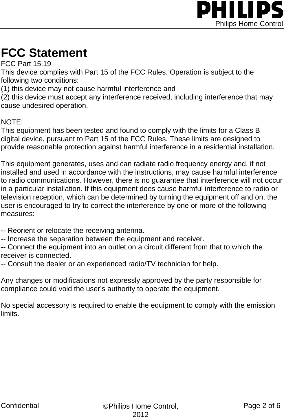   Philips Home Control Confidential  ©Philips Home Control, 2012 Page 2 of 6   FCC Statement FCC Part 15.19 This device complies with Part 15 of the FCC Rules. Operation is subject to the following two conditions:  (1) this device may not cause harmful interference and  (2) this device must accept any interference received, including interference that may cause undesired operation.  NOTE:  This equipment has been tested and found to comply with the limits for a Class B digital device, pursuant to Part 15 of the FCC Rules. These limits are designed to provide reasonable protection against harmful interference in a residential installation.   This equipment generates, uses and can radiate radio frequency energy and, if not installed and used in accordance with the instructions, may cause harmful interference to radio communications. However, there is no guarantee that interference will not occur in a particular installation. If this equipment does cause harmful interference to radio or television reception, which can be determined by turning the equipment off and on, the user is encouraged to try to correct the interference by one or more of the following measures:  -- Reorient or relocate the receiving antenna. -- Increase the separation between the equipment and receiver. -- Connect the equipment into an outlet on a circuit different from that to which the receiver is connected. -- Consult the dealer or an experienced radio/TV technician for help.  Any changes or modifications not expressly approved by the party responsible for compliance could void the user’s authority to operate the equipment.  No special accessory is required to enable the equipment to comply with the emission limits.                                
