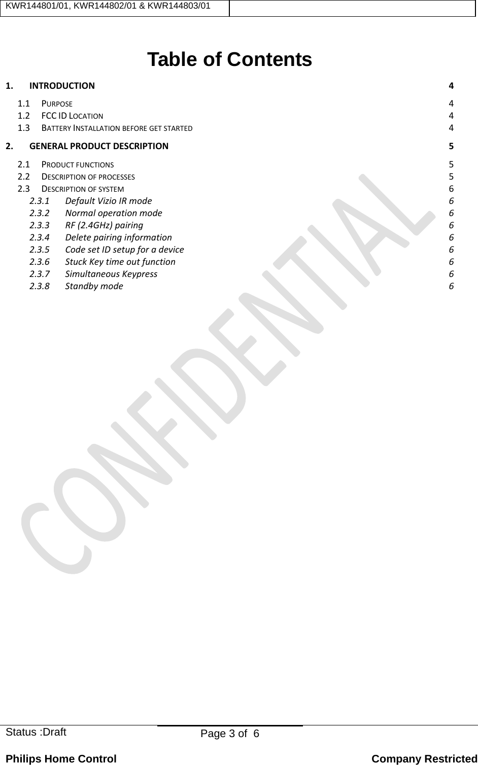 KWR144801/01, KWR144802/01 &amp; KWR144803/01    Status :Draft  Page 3 of  6  Philips Home Control   Company Restricted Table of Contents 1.INTRODUCTION41.1PURPOSE41.2FCCIDLOCATION41.3BATTERYINSTALLATIONBEFOREGETSTARTED42.GENERALPRODUCTDESCRIPTION52.1PRODUCTFUNCTIONS52.2DESCRIPTIONOFPROCESSES52.3DESCRIPTIONOFSYSTEM62.3.1DefaultVizioIRmode62.3.2Normaloperationmode62.3.3RF(2.4GHz)pairing62.3.4Deletepairinginformation62.3.5CodesetIDsetupforadevice62.3.6StuckKeytimeoutfunction62.3.7SimultaneousKeypress62.3.8Standbymode6