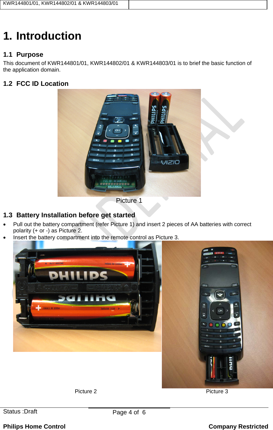 KWR144801/01, KWR144802/01 &amp; KWR144803/01    Status :Draft  Page 4 of  6  Philips Home Control   Company Restricted  1. Introduction 1.1 Purpose This document of KWR144801/01, KWR144802/01 &amp; KWR144803/01 is to brief the basic function of the application domain. 1.2  FCC ID Location  Picture 1 1.3  Battery Installation before get started •  Pull out the battery compartment (refer Picture 1) and insert 2 pieces of AA batteries with correct polarity (+ or -) as Picture 2. •  Insert the battery compartment into the remote control as Picture 3. Picture 2  Picture 3  