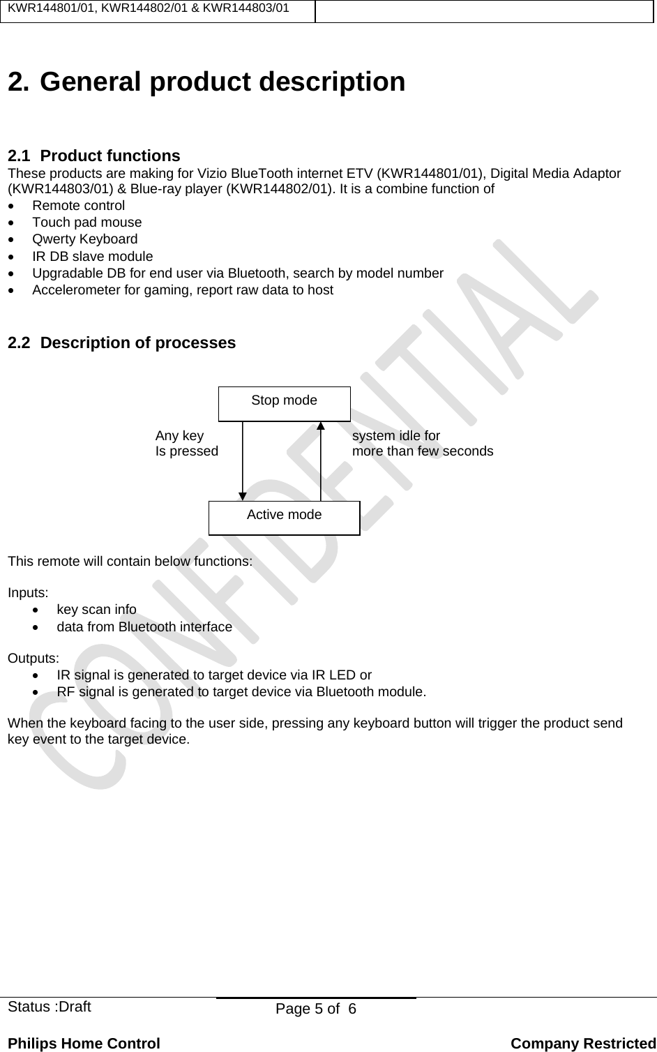 KWR144801/01, KWR144802/01 &amp; KWR144803/01    Status :Draft  Page 5 of  6  Philips Home Control   Company Restricted 2. General product description 2.1 Product functions These products are making for Vizio BlueTooth internet ETV (KWR144801/01), Digital Media Adaptor (KWR144803/01) &amp; Blue-ray player (KWR144802/01). It is a combine function of • Remote control •  Touch pad mouse • Qwerty Keyboard •  IR DB slave module  •  Upgradable DB for end user via Bluetooth, search by model number •  Accelerometer for gaming, report raw data to host  2.2  Description of processes     Any key    system idle for     Is pressed     more than few seconds      This remote will contain below functions:  Inputs:  • key scan info •  data from Bluetooth interface  Outputs: •  IR signal is generated to target device via IR LED or •  RF signal is generated to target device via Bluetooth module.  When the keyboard facing to the user side, pressing any keyboard button will trigger the product send key event to the target device.                Stop mode Active mode 