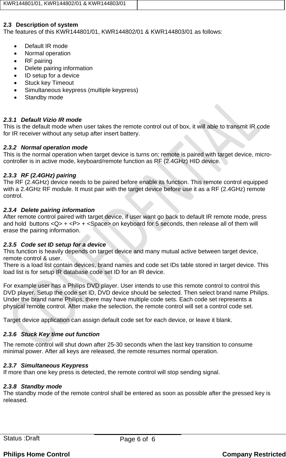 KWR144801/01, KWR144802/01 &amp; KWR144803/01    Status :Draft  Page 6 of  6  Philips Home Control   Company Restricted 2.3  Description of system The features of this KWR144801/01, KWR144802/01 &amp; KWR144803/01 as follows: • Default IR mode • Normal operation • RF pairing • Delete pairing information •  ID setup for a device •  Stuck key Timeout •  Simultaneous keypress (multiple keypress) • Standby mode  2.3.1  Default Vizio IR mode This is the default mode when user takes the remote control out of box, it will able to transmit IR code for IR receiver without any setup after insert battery. 2.3.2  Normal operation mode This is the normal operation when target device is turns on; remote is paired with target device, micro-controller is in active mode, keyboard/remote function as RF (2.4GHz) HID device.  2.3.3  RF (2.4GHz) pairing The RF (2.4GHz) device needs to be paired before enable its function. This remote control equipped with a 2.4GHz RF module. It must pair with the target device before use it as a RF (2.4GHz) remote control. 2.3.4 Delete pairing information After remote control paired with target device, if user want go back to default IR remote mode, press and hold  buttons &lt;Q&gt; + &lt;P&gt; + &lt;Space&gt; on keyboard for 5 seconds, then release all of them will erase the pairing information. 2.3.5  Code set ID setup for a device This function is heavily depends on target device and many mutual active between target device, remote control &amp; user. There is a load list contain devices, brand names and code set IDs table stored in target device. This load list is for setup IR database code set ID for an IR device.   For example user has a Philips DVD player. User intends to use this remote control to control this DVD player. Setup the code set ID, DVD device should be selected. Then select brand name Philips. Under the brand name Philips, there may have multiple code sets. Each code set represents a physical remote control. After make the selection, the remote control will set a control code set.  Target device application can assign default code set for each device, or leave it blank. 2.3.6  Stuck Key time out function The remote control will shut down after 25-30 seconds when the last key transition to consume minimal power. After all keys are released, the remote resumes normal operation.  2.3.7 Simultaneous Keypress If more than one key press is detected, the remote control will stop sending signal. 2.3.8  Standby mode  The standby mode of the remote control shall be entered as soon as possible after the pressed key is released. 