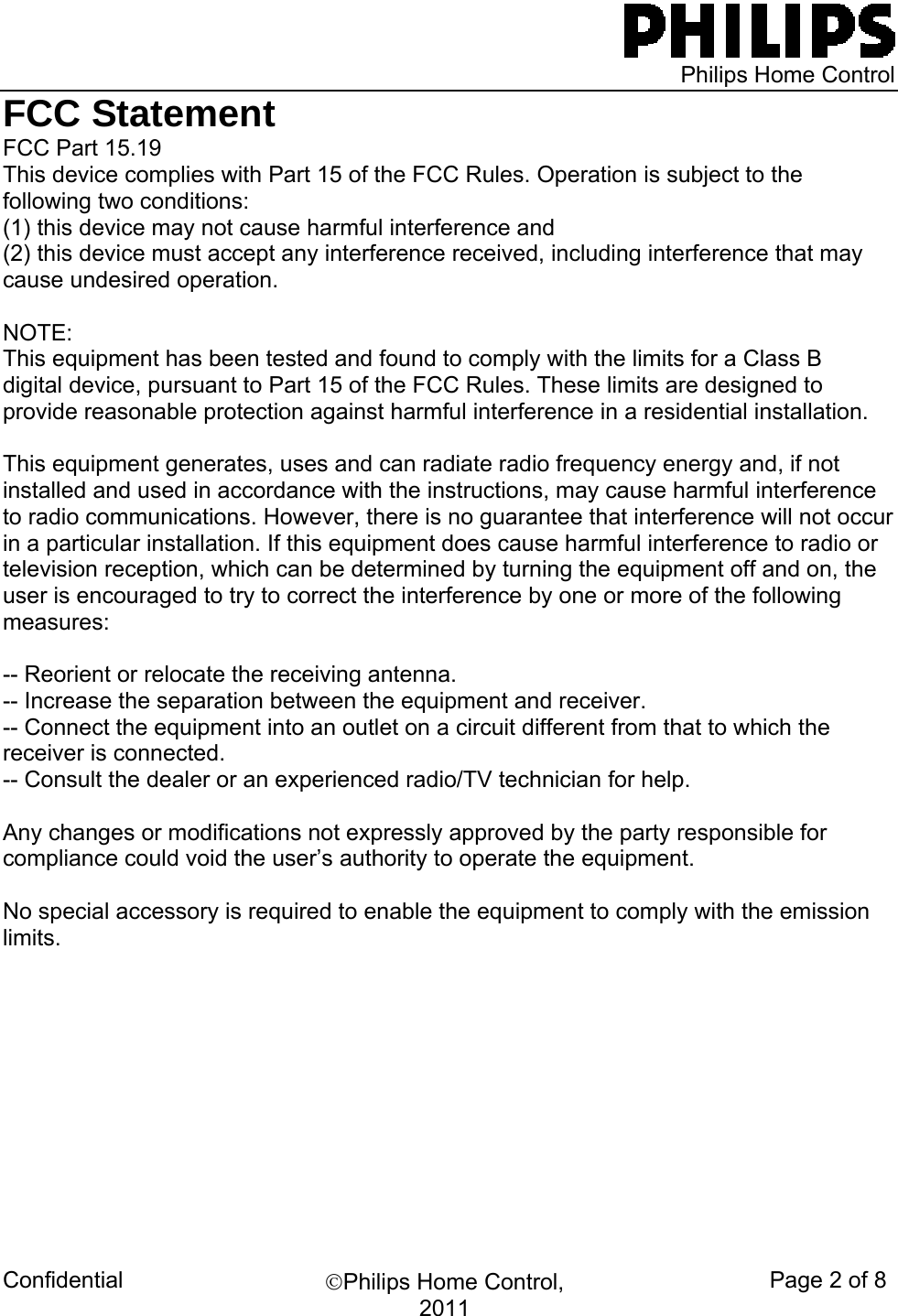   Philips Home Control Confidential  ©Philips Home Control, 2011 Page 2 of 8 FCC Statement FCC Part 15.19 This device complies with Part 15 of the FCC Rules. Operation is subject to the following two conditions:  (1) this device may not cause harmful interference and  (2) this device must accept any interference received, including interference that may cause undesired operation.  NOTE:  This equipment has been tested and found to comply with the limits for a Class B digital device, pursuant to Part 15 of the FCC Rules. These limits are designed to provide reasonable protection against harmful interference in a residential installation.   This equipment generates, uses and can radiate radio frequency energy and, if not installed and used in accordance with the instructions, may cause harmful interference to radio communications. However, there is no guarantee that interference will not occur in a particular installation. If this equipment does cause harmful interference to radio or television reception, which can be determined by turning the equipment off and on, the user is encouraged to try to correct the interference by one or more of the following measures:  -- Reorient or relocate the receiving antenna. -- Increase the separation between the equipment and receiver. -- Connect the equipment into an outlet on a circuit different from that to which the receiver is connected. -- Consult the dealer or an experienced radio/TV technician for help.  Any changes or modifications not expressly approved by the party responsible for compliance could void the user’s authority to operate the equipment.  No special accessory is required to enable the equipment to comply with the emission limits.                                  