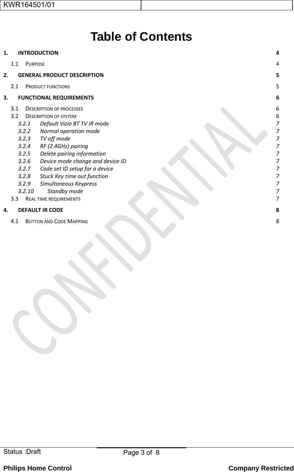 KWR164501/01    Status :Draft  Page 3 of  8  Philips Home Control   Company Restricted Table of Contents 1.INTRODUCTION41.1PURPOSE42.GENERALPRODUCTDESCRIPTION52.1PRODUCTFUNCTIONS53.FUNCTIONALREQUIREMENTS63.1DESCRIPTIONOFPROCESSES63.2DESCRIPTIONOFSYSTEM63.2.1DefaultVizioBTTVIRmode73.2.2Normaloperationmode73.2.3TVoffmode73.2.4RF(2.4GHz)pairing73.2.5Deletepairinginformation73.2.6DevicemodechangeanddeviceID73.2.7CodesetIDsetupforadevice73.2.8StuckKeytimeoutfunction73.2.9SimultaneousKeypress73.2.10Standbymode73.3REALTIMEREQUIREMENTS74.DEFAULTIRCODE84.1BUTTONANDCODEMAPPING8