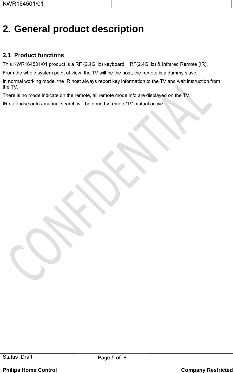 KWR164501/01    Status :Draft  Page 5 of  8  Philips Home Control   Company Restricted 2. General product description 2.1 Product functions This KWR164501/01 product is a RF (2.4GHz) keyboard + RF(2.4GHz) &amp; Infrared Remote (IR). From the whole system point of view, the TV will be the host; the remote is a dummy slave. In normal working mode, the IR host always report key information to the TV and wait instruction from the TV.  There is no mode indicate on the remote, all remote mode info are displayed on the TV. IR database auto / manual search will be done by remote/TV mutual active.  