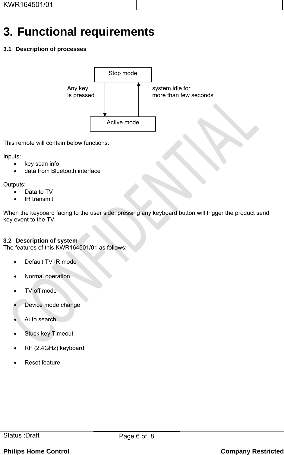 KWR164501/01    Status :Draft  Page 6 of  8  Philips Home Control   Company Restricted 3. Functional requirements 3.1 Description of processes     Any key    system idle for     Is pressed     more than few seconds      This remote will contain below functions:  Inputs:  • key scan info •  data from Bluetooth interface  Outputs: •  Data to TV • IR transmit  When the keyboard facing to the user side, pressing any keyboard button will trigger the product send key event to the TV.  3.2  Description of system The features of this KWR164501/01 as follows: •  Default TV IR mode • Normal operation • TV off mode • Device mode change • Auto search  •  Stuck key Timeout •  RF (2.4GHz) keyboard •  Reset feature       Stop mode Active mode 