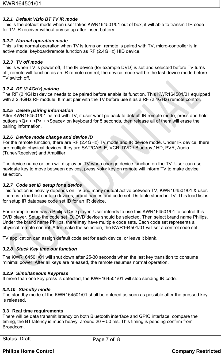 KWR164501/01    Status :Draft  Page 7 of  8  Philips Home Control   Company Restricted 3.2.1  Default Vizio BT TV IR mode This is the default mode when user takes KWR164501/01 out of box, it will able to transmit IR code for TV IR receiver without any setup after insert battery. 3.2.2  Normal operation mode This is the normal operation when TV is turns on; remote is paired with TV, micro-controller is in active mode, keyboard/remote function as RF (2.4GHz) HID device.  3.2.3 TV off mode This is when TV is power off, if the IR device (for example DVD) is set and selected before TV turns off, remote will function as an IR remote control, the device mode will be the last device mode before TV switch off.  3.2.4  RF (2.4GHz) pairing The RF (2.4GHz) device needs to be paired before enable its function. This KWR164501/01 equipped with a 2.4GHz RF module. It must pair with the TV before use it as a RF (2.4GHz) remote control. 3.2.5 Delete pairing information After KWR164501/01 paired with TV, if user want go back to default IR remote mode, press and hold  buttons &lt;Q&gt; + &lt;P&gt; + &lt;Space&gt; on keyboard for 5 seconds, then release all of them will erase the pairing information. 3.2.6  Device mode change and device ID For the remote function, there are RF (2.4GHz) TV mode and IR device mode. Under IR device, there are multiple physical devices, they are SAT/CABLE, VCR, DVD / Blue ray / HD, PVR, Audio (Tuner/Receiver) and Amplifier.  The device name or icon will display on TV when change device function on the TV. User can use navigate key to move between devices, press &lt;ok&gt; key on remote will inform TV to make device selection. 3.2.7  Code set ID setup for a device This function is heavily depends on TV and many mutual active between TV, KWR164501/01 &amp; user. There is a load list contain devices, brand names and code set IDs table stored in TV. This load list is for setup IR database code set ID for an IR device.   For example user has a Philips DVD player. User intends to use this KWR164501/01 to control this DVD player. Setup the code set ID, DVD device should be selected. Then select brand name Philips. Under the brand name Philips, there may have multiple code sets. Each code set represents a physical remote control. After make the selection, the KWR164501/01 will set a control code set.  TV application can assign default code set for each device, or leave it blank. 3.2.8  Stuck Key time out function The KWR164501/01 will shut down after 25-30 seconds when the last key transition to consume minimal power. After all keys are released, the remote resumes normal operation.  3.2.9 Simultaneous Keypress If more than one key press is detected, the KWR164501/01 will stop sending IR code. 3.2.10  Standby mode  The standby mode of the KWR164501/01 shall be entered as soon as possible after the pressed key is released. 3.3  Real time requirements There will be data transmit latency on both Bluetooth interface and GPIO interface, compare the timing, the BT latency is much heavy, around 20 ~ 50 ms. This timing is pending confirm from Broadcom. 