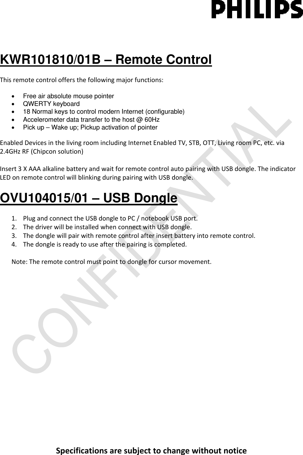 Specificationsaresubjecttochangewithoutnotice KWR101810/01B – Remote Control Thisremotecontroloffersthefollowingmajorfunctions:•  Free air absolute mouse pointer • QWERTY keyboard  •  18 Normal keys to control modern Internet (configurable) •  Accelerometer data transfer to the host @ 60Hz •  Pick up – Wake up; Pickup activation of pointer  EnabledDevicesinthelivingroomincludingInternetEnabledTV,STB,OTT,LivingroomPC,etc.via2.4GHzRF(Chipconsolution)Insert3XAAAalkalinebatteryandwaitforremotecontrolautopairingwithUSBdongle.TheindicatorLEDonremotecontrolwillblinkingduringpairingwithUSBdongle.OVU104015/01 – USB Dongle 1. PlugandconnecttheUSBdongletoPC/notebookUSBport.2. ThedriverwillbeinstalledwhenconnectwithUSBdongle.3. Thedonglewillpairwithremotecontrolafterinsertbatteryintoremotecontrol.4. Thedongleisreadytouseafterthepairingiscompleted.Note:Theremotecontrolmustpointtodongleforcursormovement.