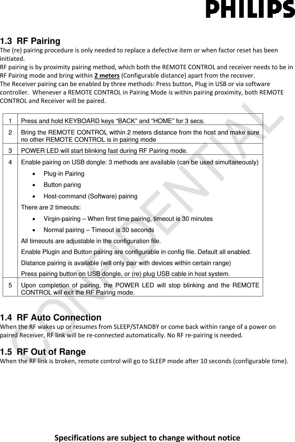 Specificationsaresubjecttochangewithoutnotice1.3 RF Pairing The(re)pairingprocedureisonlyneededtoreplaceadefectiveitemorwhenfactorresethasbeeninitiated.RFpairingisbyproximitypairingmethod,whichboththeREMOTECONTROLandreceiverneedstobeinRFPairingmodeandbringwithin2meters(Configurabledistance)apartfromthereceiver.TheReceiverpairingcanbeenabledbythreemethods:Pressbutton,PluginUSBorviasoftwarecontroller.WheneveraREMOTECONTROLinPairingModeiswithinpairingproximity,bothREMOTECONTROLandReceiverwillbepaired.1  Press and hold KEYBOARD keys “BACK” and “HOME” for 3 secs. 2  Bring the REMOTE CONTROL within 2 meters distance from the host and make sure no other REMOTE CONTROL is in pairing mode 3  POWER LED will start blinking fast during RF Pairing mode. 4  Enable pairing on USB dongle: 3 methods are available (can be used simultaneously) • Plug-in Pairing • Button paring •  Host-command (Software) pairing There are 2 timeouts: •  Virgin-pairing – When first time pairing, timeout is 30 minutes •  Normal pairing – Timeout is 30 seconds All timeouts are adjustable in the configuration file. Enable Plugin and Button pairing are configurable in config file. Default all enabled. Distance pairing is available (will only pair with devices within certain range) Press pairing button on USB dongle, or (re) plug USB cable in host system. 5  Upon completion of pairing, the POWER LED will stop blinking and the REMOTE CONTROL will exit the RF Pairing mode. 1.4 RF Auto Connection WhentheRFwakesuporresumesfromSLEEP/STANDBYorcomebackwithinrangeofapoweronpairedReceiver,RFlinkwillbere‐connectedautomatically.NoRFre‐pairingisneeded.1.5  RF Out of Range  WhentheRFlinkisbroken,remotecontrolwillgotoSLEEPmodeafter10seconds(configurabletime).