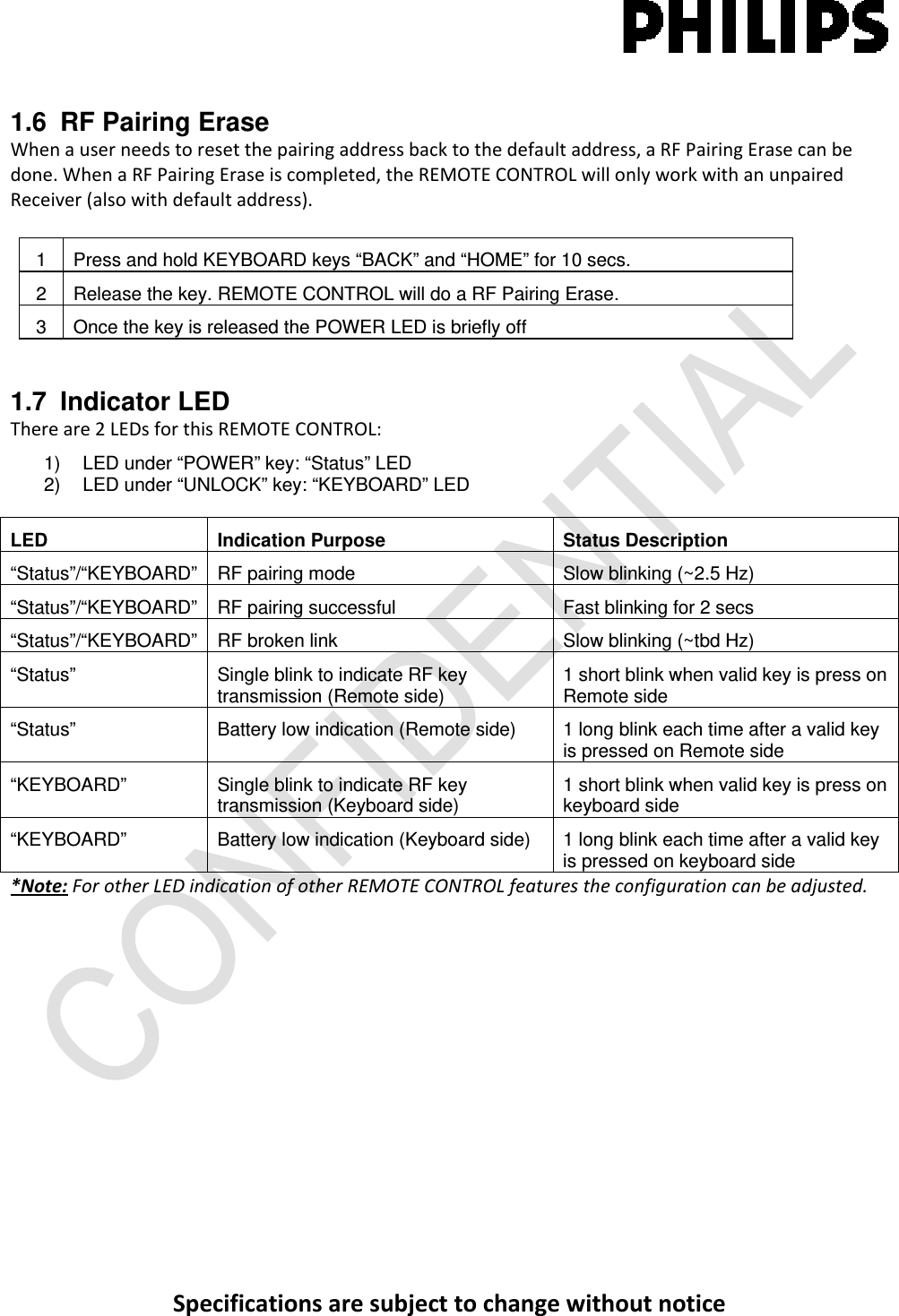 Specificationsaresubjecttochangewithoutnotice1.6  RF Pairing Erase Whenauserneedstoresetthepairingaddressbacktothedefaultaddress,aRFPairingErasecanbedone.WhenaRFPairingEraseiscompleted,theREMOTECONTROLwillonlyworkwithanunpairedReceiver(alsowithdefaultaddress).1  Press and hold KEYBOARD keys “BACK” and “HOME” for 10 secs. 2  Release the key. REMOTE CONTROL will do a RF Pairing Erase. 3  Once the key is released the POWER LED is briefly off 1.7 Indicator LED Thereare2LEDsforthisREMOTECONTROL:1)   LED under “POWER” key: “Status” LED 2)   LED under “UNLOCK” key: “KEYBOARD” LED  LED Indication Purpose Status Description “Status”/“KEYBOARD”  RF pairing mode  Slow blinking (~2.5 Hz) “Status”/“KEYBOARD” RF pairing successful  Fast blinking for 2 secs “Status”/“KEYBOARD” RF broken link  Slow blinking (~tbd Hz) “Status”  Single blink to indicate RF key transmission (Remote side)  1 short blink when valid key is press on Remote side “Status”  Battery low indication (Remote side)  1 long blink each time after a valid key is pressed on Remote side “KEYBOARD”  Single blink to indicate RF key transmission (Keyboard side)  1 short blink when valid key is press on keyboard side “KEYBOARD”  Battery low indication (Keyboard side)  1 long blink each time after a valid key is pressed on keyboard side *Note:ForotherLEDindicationofotherREMOTECONTROLfeaturestheconfigurationcanbeadjusted.