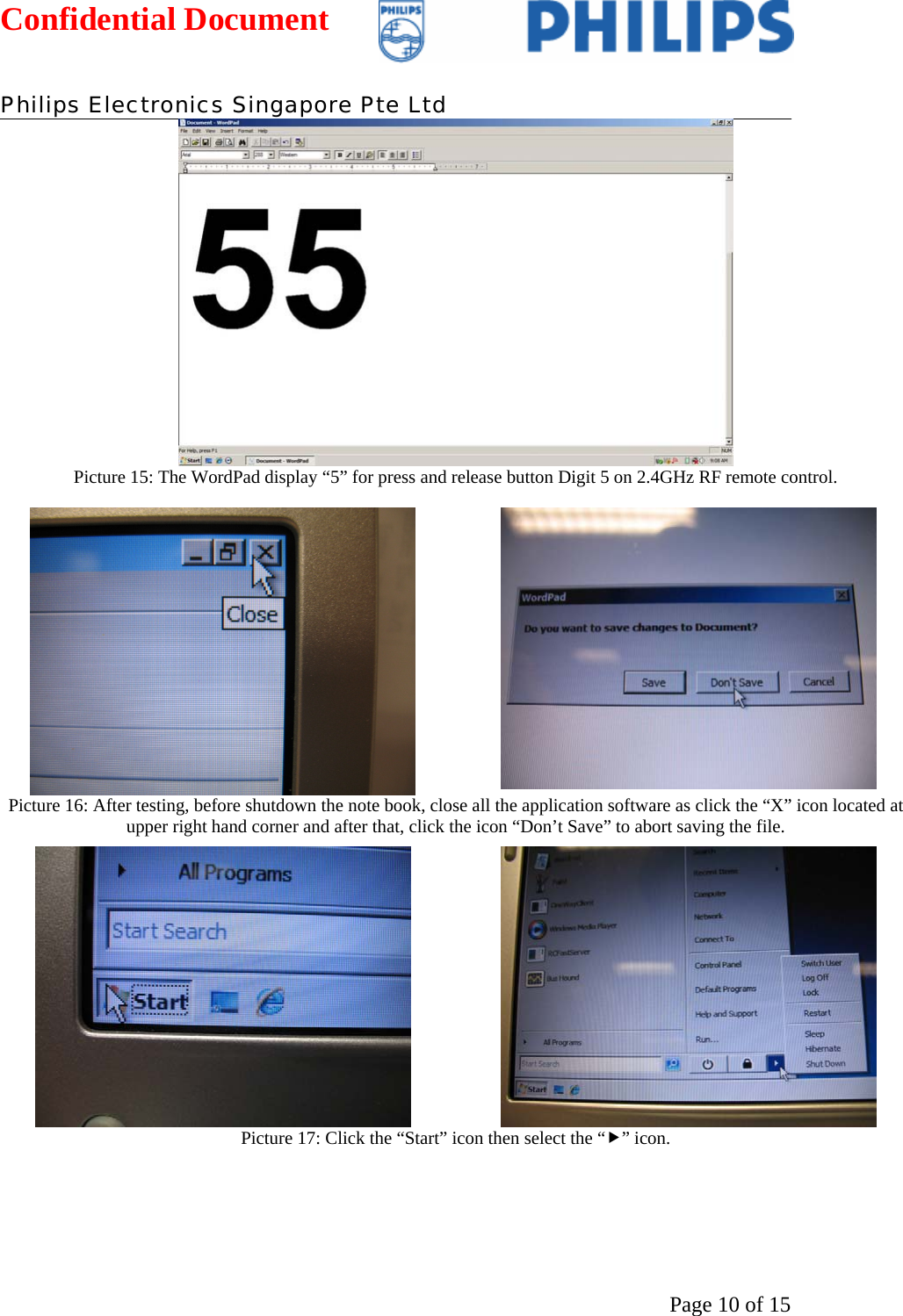 Confidential Document   Philips Electronics Singapore Pte Ltd  Page 10 of 15 Picture 15: The WordPad display “5” for press and release button Digit 5 on 2.4GHz RF remote control.    Picture 16: After testing, before shutdown the note book, close all the application software as click the “X” icon located at upper right hand corner and after that, click the icon “Don’t Save” to abort saving the file.    Picture 17: Click the “Start” icon then select the “f” icon.  