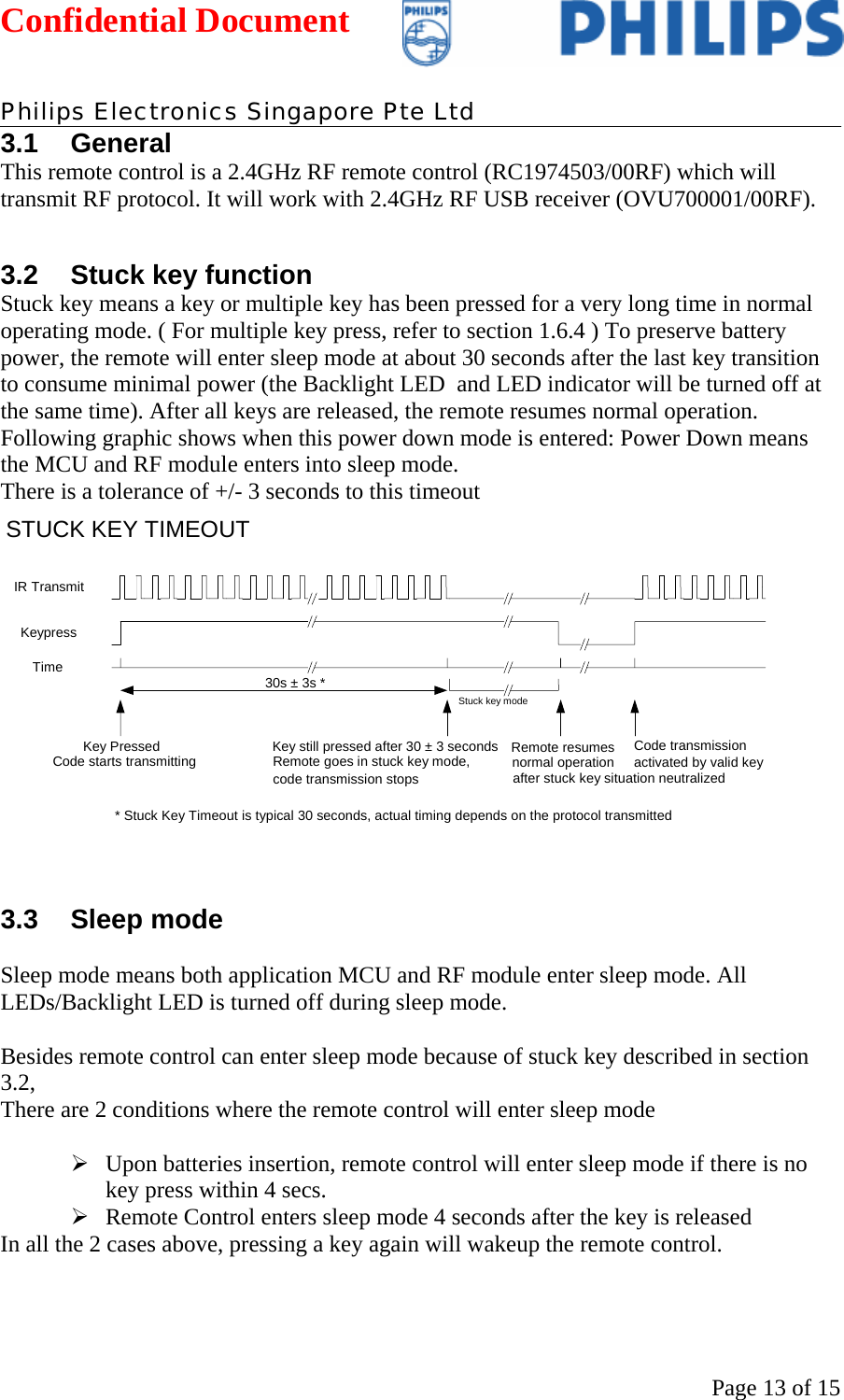 Confidential Document   Philips Electronics Singapore Pte Ltd  Page 13 of 153.1 General This remote control is a 2.4GHz RF remote control (RC1974503/00RF) which will transmit RF protocol. It will work with 2.4GHz RF USB receiver (OVU700001/00RF).  3.2  Stuck key function  Stuck key means a key or multiple key has been pressed for a very long time in normal operating mode. ( For multiple key press, refer to section 1.6.4 ) To preserve battery power, the remote will enter sleep mode at about 30 seconds after the last key transition to consume minimal power (the Backlight LED  and LED indicator will be turned off at the same time). After all keys are released, the remote resumes normal operation. Following graphic shows when this power down mode is entered: Power Down means the MCU and RF module enters into sleep mode. There is a tolerance of +/- 3 seconds to this timeout  IR Transmit Keypress Time 30s ± 3s *Key Pressed Code starts transmitting Key still pressed after 30 ± 3 secondsRemote goes in stuck key mode,code transmission stopsCode transmission activated by valid key Remote resumesnormal operationafter stuck key situation neutralized STUCK KEY TIMEOUT* Stuck Key Timeout is typical 30 seconds, actual timing depends on the protocol transmitted Stuck key mode  3.3 Sleep mode  Sleep mode means both application MCU and RF module enter sleep mode. All LEDs/Backlight LED is turned off during sleep mode.   Besides remote control can enter sleep mode because of stuck key described in section 3.2, There are 2 conditions where the remote control will enter sleep mode  ¾ Upon batteries insertion, remote control will enter sleep mode if there is no key press within 4 secs. ¾ Remote Control enters sleep mode 4 seconds after the key is released In all the 2 cases above, pressing a key again will wakeup the remote control.  