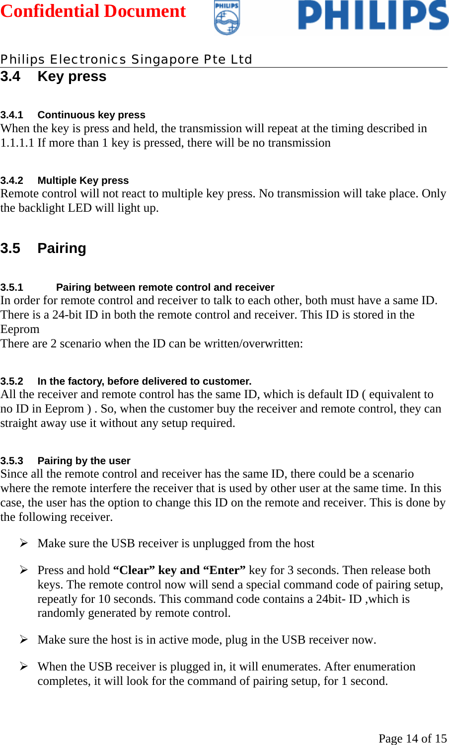 Confidential Document   Philips Electronics Singapore Pte Ltd  Page 14 of 153.4 Key press 3.4.1 Continuous key press When the key is press and held, the transmission will repeat at the timing described in 1.1.1.1 If more than 1 key is pressed, there will be no transmission 3.4.2  Multiple Key press Remote control will not react to multiple key press. No transmission will take place. Only the backlight LED will light up. 3.5 Pairing 3.5.1  Pairing between remote control and receiver In order for remote control and receiver to talk to each other, both must have a same ID.  There is a 24-bit ID in both the remote control and receiver. This ID is stored in the Eeprom There are 2 scenario when the ID can be written/overwritten: 3.5.2  In the factory, before delivered to customer. All the receiver and remote control has the same ID, which is default ID ( equivalent to no ID in Eeprom ) . So, when the customer buy the receiver and remote control, they can straight away use it without any setup required. 3.5.3  Pairing by the user Since all the remote control and receiver has the same ID, there could be a scenario where the remote interfere the receiver that is used by other user at the same time. In this case, the user has the option to change this ID on the remote and receiver. This is done by the following receiver.  ¾ Make sure the USB receiver is unplugged from the host ¾ Press and hold “Clear” key and “Enter” key for 3 seconds. Then release both keys. The remote control now will send a special command code of pairing setup, repeatly for 10 seconds. This command code contains a 24bit- ID ,which is randomly generated by remote control.  ¾ Make sure the host is in active mode, plug in the USB receiver now.  ¾ When the USB receiver is plugged in, it will enumerates. After enumeration completes, it will look for the command of pairing setup, for 1 second.  