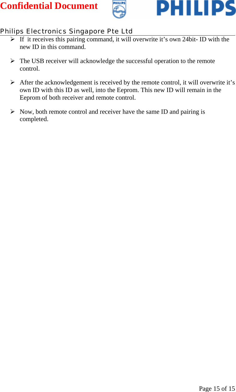 Confidential Document   Philips Electronics Singapore Pte Ltd  Page 15 of 15¾ If  it receives this pairing command, it will overwrite it’s own 24bit- ID with the new ID in this command.  ¾ The USB receiver will acknowledge the successful operation to the remote control. ¾ After the acknowledgement is received by the remote control, it will overwrite it’s own ID with this ID as well, into the Eeprom. This new ID will remain in the Eeprom of both receiver and remote control.  ¾ Now, both remote control and receiver have the same ID and pairing is completed.    
