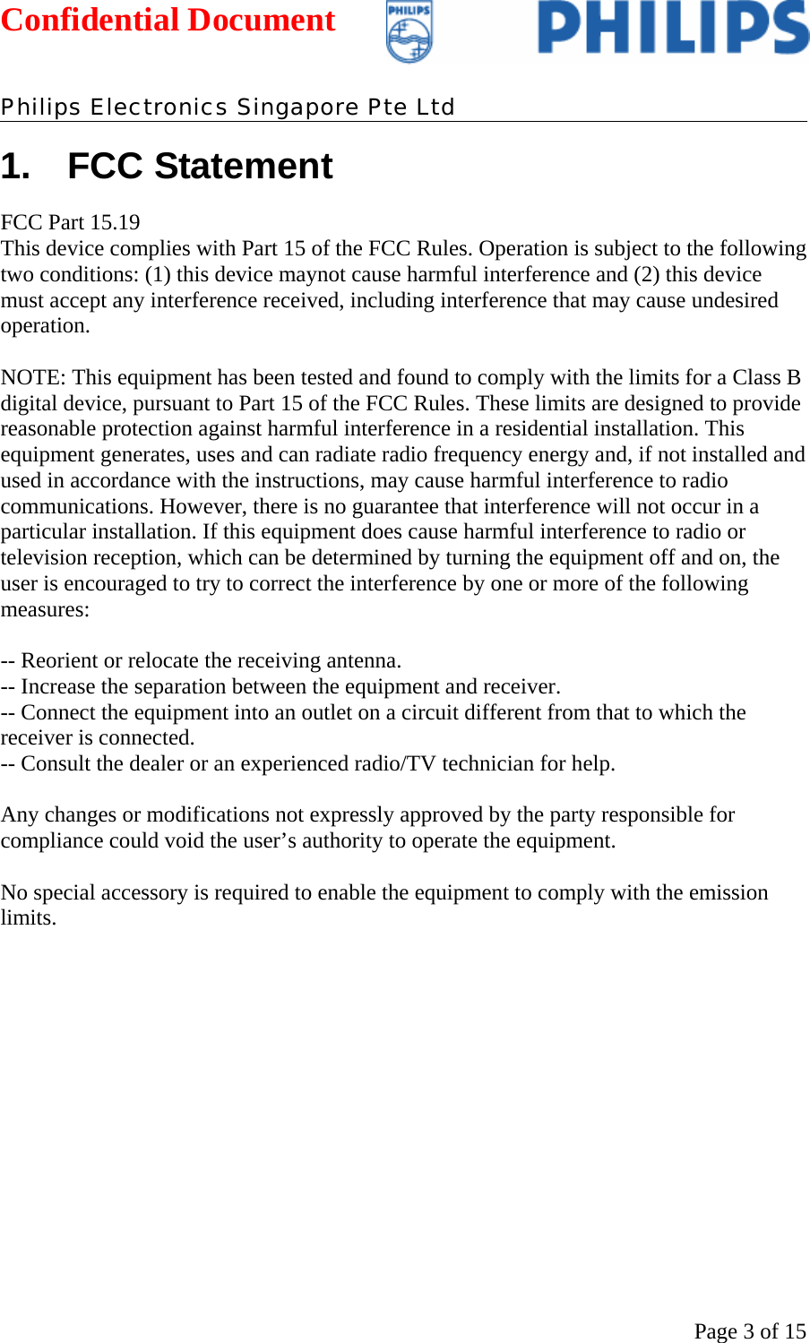 Confidential Document   Philips Electronics Singapore Pte Ltd  Page 3 of 151. FCC Statement FCC Part 15.19  This device complies with Part 15 of the FCC Rules. Operation is subject to the following two conditions: (1) this device maynot cause harmful interference and (2) this device must accept any interference received, including interference that may cause undesired operation.  NOTE: This equipment has been tested and found to comply with the limits for a Class B digital device, pursuant to Part 15 of the FCC Rules. These limits are designed to provide reasonable protection against harmful interference in a residential installation. This equipment generates, uses and can radiate radio frequency energy and, if not installed and used in accordance with the instructions, may cause harmful interference to radio communications. However, there is no guarantee that interference will not occur in a particular installation. If this equipment does cause harmful interference to radio or television reception, which can be determined by turning the equipment off and on, the user is encouraged to try to correct the interference by one or more of the following measures:  -- Reorient or relocate the receiving antenna. -- Increase the separation between the equipment and receiver. -- Connect the equipment into an outlet on a circuit different from that to which the receiver is connected. -- Consult the dealer or an experienced radio/TV technician for help.  Any changes or modifications not expressly approved by the party responsible for compliance could void the user’s authority to operate the equipment.  No special accessory is required to enable the equipment to comply with the emission limits.      